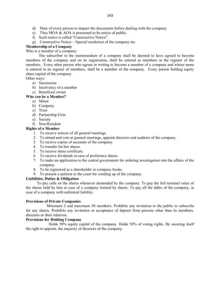 143
d) Duty of every person to inspect the documents before dealing with the company.
e) Thus MOA & AOA is presumed to be notice of public.
f) Such notice is called “Constructive Notice”.
g) Constructive Notice – Special resolution of the company etc.
Membership of a Company
Who is a member of a company:
The subscriber to the memorandum of a company shall be deemed to have agreed to become
members of the company and on its registration, shall be entered as members in the register of the
members. Every other person who agrees in writing to become a member of a company and whose name
is entered in its register of members, shall be a member of the company. Every person holding equity
share capital of the company.
Other ways:
a) Succession
b) Insolvency of a member
c) Beneficial owner
Who can be a Member?
a) Minor
b) Company
c) Trust
d) Partnership Firm
e) Society
f) Non-Resident
Rights of a Member
1. To receive notices of all general meetings.
2. To attend and vote at general meetings, appoint directors and auditors of the company.
3. To receive copies of accounts of the company.
4. To transfer his/her shares.
5. To receive share certificate.
6. To receive dividends in case of preference shares.
7. To make an application to the central government for ordering investigation into the affairs of the
company.
8. To be registered as a shareholder in company books.
9. To present a petition to the court for winding up of the company.
Liabilities, Duties & Obligation
To pay calls on the shares whenever demanded by the company. To pay the full nominal value of
the shares held by him in case of a company limited by shares. To pay all the debts of the company, in
case of a company with unlimited liability.
Provisions of Private Companies
Minimum 2 and maximum 50 members. Prohibits any invitation to the public to subscribe
for any shares. Prohibits any invitation or acceptance of deposit from persons other than its members,
directors or their relatives.
Provisions for Holding Company
Holds 50% equity capital of the company. Holds 50% of voting rights. By securing itself
the right to appoint, the majority of directors of the company.
 