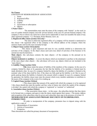 145
Six Clauses
CONTENTS OF MEMORANDUM OF ASSOCIATION
1. Name
2. Registered office
3. Liability
4. Capital
5. Association or subscription
6. Objects
1.Name Clause •
The memorandum must state the name of the company with ‘limited ‘ as the word ,in
case of a public limited company and with ‘private limited', in the case of a private limited company • the
company is free to choose any name but it must not be undesirable or must not resemble the name of any
other registered company. • i.e. President, Prime Minister, Govt. etc
2. Registered office clause [section 13(1) (b)] •
The state in which the registered office of a company will be situated is mentioned in
this clause • the registered office of the company is the official address of the company where the
statutory books and records must normally be kept
3. Object Clause section 13(1)(c)&(b)]
This clause is quite important and must be very carefully drafted as it determines the
activities of the company. In the object clause each and every detail of activities of the business to be
carried out must be laid down.
Main object:- this sub-clause contains the main objects of the company to the pursued on its
incorporation
Objects incidental or ancillary: - it covers the objects which are incidental or ancillary to the attainment
of the main object other objects: - this sub-clause will cover any objects which are not included in the
‘main objects ‘
4. Liability Clause [section 13(2)]
This clause states the nature of liability of the members of the company .In the case of a
company limited by share or by guarantee the fact that the liability of its members is limited must be
made absolutely clear. In case of a company limited by shares the liability of a member is limited to the
nominal value of the share held by him .if the share are fully paid up his liability is nil. But in case of
partly paid-up shares the liability is limited to the amount which is unpaid. In case of a company limited
by guarantee, the liability clause must state the amount which every member undertakes to contribute to
the assets of the company in the event of its winding up
5. Capital Clause [section 13(4)(a)]
• This clause states that amount of the capital with which the company is to be registered
• this clause should also state the number and face value of shares into which the capital of the company
is divided • the capital with which the company is ‘registered’ or ‘nominal’ or ‘authorized’
6. Association clause [section 13(4)(c)]
• The association clause states – in this cause , the subscribes declare that they desire
to be formed into a company and agree to take the shares stated against their names. • The names, address
and occupation of the subscribers must be given each subscriber must sign in the presence of at least 10
MEMORANDUM OF ASSOCIATION PRIMARY DOCUMENT OF INCORPORATION.
INTRODUCTION
IN order to incorporation of the company, promoters have to deposit along with the
application a copy of
1. Memorandum of Association
2. Articles of Association
3. Prospectus.
These documents are called the primary document of incorporation.
 