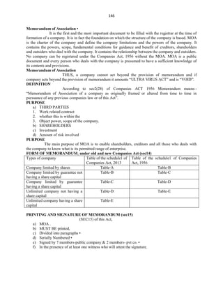 146
Memorandum of Association •
It is the first and the most important document to be filled with the registrar at the time of
formation of a company. It is in fact the foundation on which the structure of the company is based. MOA
is the charter of the company and define the company limitations and the powers of the company. It
contains the powers, scope, fundamental conditions for guidance and benefit of creditors, shareholders
and outsiders who deal with the company. It contains the relationship between the company and outsiders.
No company can be registered under the Companies Act, 1956 without the MOA. MOA is a public
document and every person who deals with the company is presumed to have a sufficient knowledge of
its contents and provisions.
Memorandum of Association
THUS, a company cannot act beyond the provision of memorandum and if
company acts beyond the provision of memorandum it amounts “ULTRA VIRUS ACT” and is “VOID”.
DEFINITION
According to sec2(28) of Companies ACT 1956 Memorandum means:-
“Memorandum of Association of a company as originally framed or altered from time to time in
pursuance of any previous companies law or of this Act”.
PURPOSE
a) THIRD PARTIES
1. Work related contract
2. whether this is within the
3. Object power, scope of the company.
b) SHAREHOLDERS
c) Investment
d) Amount of risk involved
PURPOSE
The main purpose of MOA is to enable shareholders, creditors and all those who deals with
the company to know what is its permitted range of enterprise.
FORM OF MEMORANDUM, under old and new Companies Act (sec14)
Types of company Table of the schedule1 of
Companies Act, 2013
Table of the schedule1 of Companies
Act, 1956
Company limited by shares Table-A Table-B
Company limited by guarantee not
having a share capital
Table-B Table-C
Company limited by guarantee
having a share capital
Table-C Table-D
Unlimited company not having a
share capital
Table-D Table-E
Unlimited company having a share
capital
Table-E
PRINTING AND SIGNATURE OF MEMORANDUM (sec15)
(SEC15) of this Act,
a) MOA .
b) MUST BE printed,
c) Divided into paragraphs •
d) Serially Numbered •
e) Signed by 7 members-public company & 2 members- pvt co. •
f) In the presence of at least one witness who will attest the signature.
 