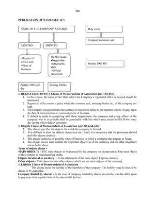 148
PUBLICATION OF NAME (SEC 147)
2. REGISTERED OFFICE Clause of Memorandum of Association [sec 13(1)(b)]
1. In this clause, the name of the State where the Company’s registered office is located should be
mentioned.
2. Registered office means a place where the common seal, statutory books etc., of the company are
kept.
3. The company should intimate the location of registered office to the registrar within 30 days from
the date of incorporation or commencement of business.
4. If default is made in complying with these requirement, the company and every officer of the
company who is in defaults shall be punishable with line which may extend to RS 50 for every
day during which default continues
3. Objects Clause of Memorandum of Association [sec13(1)(c)& (d)]
1. This clause specifies the objects for which the company is formed.
2. It is difficult to alter the objects clause later on. Hence, it is necessary that the promoters should
draft this clause carefully.
3. This clause mentions all possible types of business in which a company may engage in future.
4. The objects clause must contain the important objectives of the company and the other objectives
not included above.
Types of objects clause •
MAIN OBJECT: - THE main objects to be pursued by the company on incorporation. Exp main object
of the company is manufacturing cloths.
Objects incidental or ancillary .:- to the attainment of the main object. Exp raw material
Other objects:- This clause include other objects which are not main objects of the company.
4. Liability Clause of Memorandum of Association
This clause states the liability of the members of the company. The liability may be limited by
shares or by guarantee.
Company limited by shares: - In the case of company limited by shares no member can be called upon
to pay more than unpaid value of the shares held by him.
NAME OF THE COMPANY AND ADD Only name
PAINTED PRINTED
•Registered
office wall.
•Place of
business
•Letter heads.
•Negotiable
instruments.
•Bill.
•Official
document.
Company common seal
Penalty 5000 RS
Penalty 500rs per
day
Penalty 5000rs
 