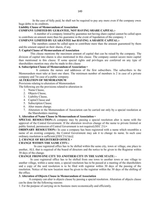 149
In the case of fully paid, he shall not be required to pay any more even if the company owes
huge debts to its creditors.
Liability Clause of Memorandum of Association
COMPANY LIMITED BY GURANTEE, NOT HAVING SHARE CAPITAL:-
A member of a company limited by guarantee not having share capital cannot be called upon
to contribute an amount more than his guarantee in the event of liquidation of the company. •
COMPANY LIMITED BY GUARANTEE but HAVING A SHARTE CAPITAL:-
The members cannot be called upon to contribute more than the amount guaranteed by them
and the amount unpaid on their shares, if any.
5. Capital Clause of Memorandum of Association
This clause mentions the maximum amount of capital that can be raised by the company. The
division of capital into shares is also mentioned in this clause. The company cannot secure more capital
than mentioned in this clause. If some special rights and privileges are conferred on any type of
shareholders mention may also be made in this clause
6. Subscription Clause of Memorandum of Association •
It contains the names and addresses of the first subscribers. The subscribers to the
Memorandum must take at least one share. The minimum number of members is 2 in case of a private
company and 7in case of a public company.
ALTERATION OF MEMORANDUM
Provisions relating to alteration of Memorandum
The following are the provisions related to alteration in
1. Name Clause,
2. Objects Clause,
3. Liability Clause,
4. Capital Clause and
5. Subscription Clause.
6. Alter means change.
7. Alteration in the Memorandum of Association can be carried out only by a special resolution at
the Shareholders meeting.
1. Alteration of Name Clause in Memorandum of Association •
SPECIAL RESOLUTION:-A company may by passing a special resolution alter is name with the
approval of the Central Government. If the alteration involves change of the name to private limited or
public limited, permission of Central Government is not required.(SEC 21) •
ORDINARY RESOLUTION:- In case a company has been registered with a name which resembles a
name of an existing company, the Central Government may ask it to change its name. In such case
ordinary resolution is sufficient.[(SEC21(1)(a)]
2. CHANGE OF REGISTERED OFFICE •
CHANGE WITHIN THE SAME CITY:-
In case registered office has to be shifted within the same city, town or village, one place to
another, ALL that is required of the board of directors and the notice to be given to the Registrar within
30 days of the change.
CHANGE FROM ONE CITY TO ANOTHER CITY IN THE SAME STATE: -
In case registered office has to be shifted from one town to another town or one village to
another village, within a same state, a special resolution has to be passed at a meeting of the shareholders
and a copy of the said resolution is to be filed with registrar within 30 days of the passing of the
resolution. Notice of the new location must be given to the registrar within the 30 days of the shifting of
the office.
3. Alteration of Objects Clause in Memorandum of Association
A company can alter is objects clause by passing a special resolution. Alteration of objects clause
can be done for the following reasons:
1. For the purpose of carrying on its business more economically and efficiently.
 