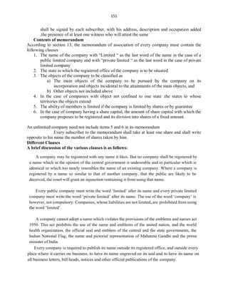 151
shall be signed by each subscriber, with his address, description and occupation added
,the presence of at least one witness who will attest the same
Contents of memorandum
According to section 13, the memorandum of association of every company must contain the
following clauses
1. The name of the company with “Limited “ as the last word of the name in the case of a
public limited company and with “private limited “ as the last word in the case of private
limited company
2. The state in which the registered office of the company is to be situated
3. The objects of the company to be classified as
a) The main objects of the company to be pursued by the company on its
incorporation and objects incidental to the attainments of the main objects, and
b) Other objects not included above
4. In the case of companies with object not confined to one state .the states to whose
territories the objects extend
5. The ability of members is limited if the company is limited by shares or by guarantee
6. In the case of company having a share capital, the amount of share capital with which the
company proposes to be registered and its division into shares of a fixed amount.
An unlimited company need not include items 5 and 6 in its memorandum
Every subscriber to the memorandum shall take at least one share and shall write
opposite to his name the number of shares taken by him.
Different Clauses
A brief discussion of the various clauses is as follows:
 