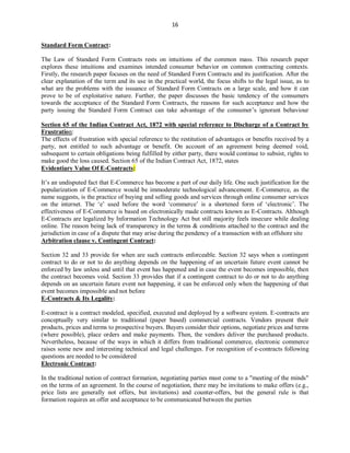 16
Standard Form Contract:
The Law of Standard Form Contracts rests on intuitions of the common mass. This research paper
explores these intuitions and examines intended consumer behavior on common contracting contexts.
Firstly, the research paper focuses on the need of Standard Form Contracts and its justification. After the
clear explanation of the term and its use in the practical world, the focus shifts to the legal issue, as to
what are the problems with the issuance of Standard Form Contracts on a large scale, and how it can
prove to be of exploitative nature. Further, the paper discusses the basic tendency of the consumers
towards the acceptance of the Standard Form Contracts, the reasons for such acceptance and how the
party issuing the Standard Form Contract can take advantage of the consumer’s ignorant behaviour
Section 65 of the Indian Contract Act, 1872 with special reference to Discharge of a Contract by
Frustration:
The effects of frustration with special reference to the restitution of advantages or benefits received by a
party, not entitled to such advantage or benefit. On account of an agreement being deemed void,
subsequent to certain obligations being fulfilled by either party, there would continue to subsist, rights to
make good the loss caused. Section 65 of the Indian Contract Act, 1872, states
Evidentiary Value Of E-Contracts:
It’s an undisputed fact that E-Commerce has become a part of our daily life. One such justification for the
popularization of E-Commerce would be immoderate technological advancement. E-Commerce, as the
name suggests, is the practice of buying and selling goods and services through online consumer services
on the internet. The ‘e’ used before the word ‘commerce’ is a shortened form of ‘electronic’. The
effectiveness of E-Commerce is based on electronically made contracts known as E-Contracts. Although
E-Contracts are legalized by Information Technology Act but still majority feels insecure while dealing
online. The reason being lack of transparency in the terms & conditions attached to the contract and the
jurisdiction in case of a dispute that may arise during the pendency of a transaction with an offshore site
Arbitration clause v. Contingent Contract:
Section 32 and 33 provide for when are such contracts enforceable. Section 32 says when a contingent
contract to do or not to do anything depends on the happening of an uncertain future event cannot be
enforced by law unless and until that event has happened and in case the event becomes impossible, then
the contract becomes void. Section 33 provides that if a contingent contract to do or not to do anything
depends on an uncertain future event not happening, it can be enforced only when the happening of that
event becomes impossible and not before
E-Contracts & Its Legality:
E-contract is a contract modeled, specified, executed and deployed by a software system. E-contracts are
conceptually very similar to traditional (paper based) commercial contracts. Vendors present their
products, prices and terms to prospective buyers. Buyers consider their options, negotiate prices and terms
(where possible), place orders and make payments. Then, the vendors deliver the purchased products.
Nevertheless, because of the ways in which it differs from traditional commerce, electronic commerce
raises some new and interesting technical and legal challenges. For recognition of e-contracts following
questions are needed to be considered
Electronic Contract:
In the traditional notion of contract formation, negotiating parties must come to a "meeting of the minds"
on the terms of an agreement. In the course of negotiation, there may be invitations to make offers (e.g.,
price lists are generally not offers, but invitations) and counter-offers, but the general rule is that
formation requires an offer and acceptance to be communicated between the parties
 