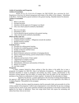 163
Article of Association and Prospectus
Articles of Association
Section 20 (1), (2), (3) & (4) of Company Act 2063 B.S.B.S. has a provision for AoA .
Regulations or bye-laws for internal management and conduct of the affairs of the company . Subordinate
to the MoA . Can be altered by special resolution in the general meeting . Bonafide interest for alteration
Articles of Association
MoA •
1. What is to be done
2. Principal document
3. Alteration with the approval of Company Law Board
4. Ultra vires which cannot be ratified by shareholders
AoA
1. How it is to be done
2. Subordinate to MoA
3. Can be altered by special resolution in the general meeting
4. Ultra vires but can be ratified by shareholders
Effects of MoA and AoA
1. Members bound to a company
2. Company bound to members – Obligations towards the members
3. Member bound to member
4. Member to member
Contents of AoA
a) Procedure for calling general meeting
b) Procedure for conducting general meeting
c) Number of directors and their tenure
d) Qualification shares
e) Board of directors and power and duties of managing director
f) Notices of the board meeting, quorum and procedure of meeting
g) Share transfer
h) Reduction and increment of share capital
i) Appointment of company secretary
j) Auditing of company's account
k) Remuneration, allowances and amenities of directors
l) Merger of a company
m) Any other matters
Prospectus
A public company limited by shares seeking to float the shares to the public has to issue a
prospectus. In Company Act 2063 B.S., there is no definition of prospectus. ‘A prospectus means any
document described or issued as prospectus and includes any notice, circular, advertisement or the
document inviting deposits from the public or inviting offers from the public for the subscription of
purchases of any shares in or debentures of a body corporate’. Invitation for the subscription of shares
Signed by the directors ,a written application to the Securities Exchange Board (SEB) for
the approval. After approval from the SEB for the publication, it has to be registered in the Office of
Company Registrar. Then publish in the newspaper
Liability
Directors who have signed the prospectus shall be personally liable and answerable for all the
written contents in the prospectus. Liable to pay compensation to every subscriber for any loss or damage
caused to him by reason of any untrue statement included in the prospectus on the faith of which he had
applied for the shares or debentures. Those who resign before those who expose the misleading and
untrue facts those who are not aware
 