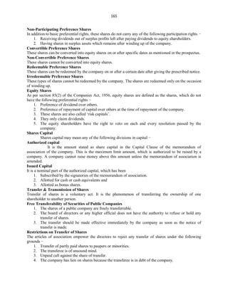 165
Non-Participating Preference Shares
In addition to basic preferential rights, these shares do not carry any of the following participation rights −
1. Receiving dividends out of surplus profits left after paying dividends to equity shareholders.
2. Having shares in surplus assets which remains after winding up of the company.
Convertible Preference Shares
These shares can be converted into equity shares on or after specific dates as mentioned in the prospectus.
Non-Convertible Preference Shares
These shares cannot be converted into equity shares.
Redeemable Preference Shares
These shares can be redeemed by the company on or after a certain date after giving the prescribed notice.
Irredeemable Preference Shares
These types of shares cannot be redeemed by the company. The shares are redeemed only on the occasion
of winding up.
Equity Shares
As per section 85(2) of the Companies Act, 1956, equity shares are defined as the shares, which do not
have the following preferential rights −
1. Preference of dividend over others.
2. Preference of repayment of capital over others at the time of repayment of the company.
3. These shares are also called ‘risk capitals’.
4. They only claim dividends.
5. The equity shareholders have the right to veto on each and every resolution passed by the
company.
Shares Capital
Shares capital may mean any of the following divisions in capital −
Authorized capital
It is the amount stated as share capital in the Capital Clause of the memorandum of
association of the company. This is the maximum limit amount, which is authorized to be raised by a
company. A company cannot raise money above this amount unless the memorandum of association is
amended.
Issued Capital
It is a nominal part of the authorized capital, which has been
1. Subscribed by the signatories of the memorandum of association.
2. Allotted for cash or cash equivalents and
3. Allotted as bonus shares.
Transfer & Transmission of Shares
Transfer of shares is a voluntary act. It is the phenomenon of transferring the ownership of one
shareholder to another person.
Free Transferability of Securities of Public Companies
1. The shares of a public company are freely transferrable.
2. The board of directors or any higher official does not have the authority to refuse or hold any
transfer of shares.
3. The transfer should be made effective immediately by the company as soon as the notice of
transfer is made.
Restrictions on Transfer of Shares
The articles of association empower the directors to reject any transfer of shares under the following
grounds −
1. Transfer of partly paid shares to paupers or minorities.
2. The transferee is of unsound mind.
3. Unpaid call against the share of transfer.
4. The company has lien on shares because the transferee is in debt of the company.
 