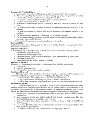166
Procedure for Transfer of Shares
1. An instrument of transfer should be executed in the form prescribed by the government.
2. Before it is signed by the transferor and before making any entry, it is given to a prescribed
authority who will attest it with a stamp and the authorized date.
3. The transferor and the transferee must duly sign the instrument of transfer.
4. The share certificate must also be attached to it.
5. A letter of allotment must be attached to the transfer form if no certificate of transfer has been
issued.
6. The complete transfer form along with the transfer fees should be given at the head office of the
company.
7. The work of registration of transfer is taken up if no objection is received by the transferor or the
transferee.
8. The details of transfer are entered by the secretary in the register of transfers.
9. The secretary presents the instrument of transfer along with the share certificates and the register
of transfers to the board of directors.
10. The board of directors passes a resolution and approves the transfer.
Buy-back of Shares
Buy-back of shares refers to the buying of sold shares. In case of buy-back, the company buys the shares
back from the shareholders.
Objectives of Buy-back
A company may buy its shares back from its shareholders for one or more of the following reasons −
1. For increasing promoters holding.
2. For increasing the earnings per share.
3. For rationalizing the capital structure by writing off capital not represented by capital assets.
4. For supporting share value.
5. For paying surplus pay back not required by business.
Resources of Buy-back
The shares of a company can be bought back by the company from the following resources −
1. Free reserves
2. Securities premium account
3. Proceeds of any shares or any specified securities.
Conditions of Buy-back
The authorization of the buy-back is done by the articles of association of the company. For
authorization of buy-back, a special resolution has to be passed at the general meeting.
1. The shares involved in the buyback must be free from non-transferability.
2. The buy-back must be less than twenty-five percent of the total paid-up capital.
3. The ratio of debts taken by the company should not exceed twice the capital and its free reserves.
Procedure for Buy-back
When a company decides to buy-back its shares, it should publish an announcement notice
about the decision in at least one English, one Hindi and one regional language daily newspapers in the
place where the registered office of the company is located. The notice of announcement must include a
specific date for determining the names of the shareholders to whom the letter of offer is to be sent.
1. A public notice containing the disclosures as specified in accordance with the SEBI regulations
must be given.
2. A draft containing the offer letter shall be filed with SEBI through a merchant banker. This offer
letter shall be dispatched to the members of the company.
3. A copy of board resolution should authorize the buy-back and should be filed with the SEBI and
stock exchanges.
4. The opening date of the offer letter should neither be earlier than seven days nor be later than
thirty days of the specified date.
5. The offer shall remain open for at least fifteen days and thirty days at the most.
 