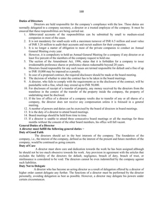 168
Duties of Directors
Directors are held responsible for the company’s compliance with the law. These duties are
normally delegated to a company secretary, a director or a trusted employee of the company. It must be
ensured that these responsibilities are being carried out.
1. Abbreviated accounts of the responsibilities can be submitted by small to medium-sized
companies in most of the cases.
2. It is not mandatory for small-scale with a maximum turnover of INR 6.5 million and asset value
of INR 3.26 million to audit their accounts and recruit auditors for their companies.
3. It is no longer a matter of obligation to most of the private companies to conduct an Annual
General Meeting every year.
4. However, it is compulsory to hold an Annual General Meeting for a company if any director or at
least five percent of the members of the company request to hold one.
5. The section of the Amendment Act, 1996, states that it is forbidden for a company to issue
irredeemable preference shares or preference shares redeemable beyond 20 years.
6. Directors found responsible for any such issues are termed responsible for default and a fine of up
to INR 10,000 may be imposed as a penalty.
7. In case of a proposed contract, the required disclosure should be made at the board meeting.
8. The decision of whether to enter the contract has to be taken in the board meetings.
9. A director, who fails to comply with the requirements as to the disclosure of the contract, will be
punishable with a fine, which may extend up to INR 50,000.
10. For disclosure of receipt of a transfer of property, any money received by the directors from the
transferee in the context of the transfer of the property inside the company, the property of
undertaking must be disclosed.
11. If the loss of office of a director of a company results due to transfer of any or all shares of a
company, the director does not receive any compensation unless it is foresaid in a general
meeting.
12. A number of powers and duties can be exercised by the board of directors in board meetings.
13. It is the duty of a director to attend board meetings.
14. Board meetings should be held from time to time.
15. If a director is unable to attend three consecutive board meetings or all the meetings for three
months without the consent of the other board members, his office will fall vacant.
General Duties of a Director
A director must fulfill the following general duties −
Duty of Good Faith
The directors should act in the best interests of the company. The foundation of the
company, i.e., the interest of the company, defined as the interest of the present and future members of the
company, would be continued as going concern.
Duty of Care
A director must show care and dedication towards the work he has been assigned although
he should not be too much obsessive towards his work. Any provision in agreement with the articles that
excludes the liability of the directors for default, negligence, breach of duty, breach of trust, or
misfeasance is considered to be void. The directors cannot be even indemnified by the company against
such liabilities.
Duty Not to Delegate
A director who has become an acting director as a result of delegation offered by a director of
higher order cannot delegate any further. The functions of a director must be performed by the director
personally, avoiding delegation as best as possible. However, a director may delegate his powers under
certain circumstances.
 