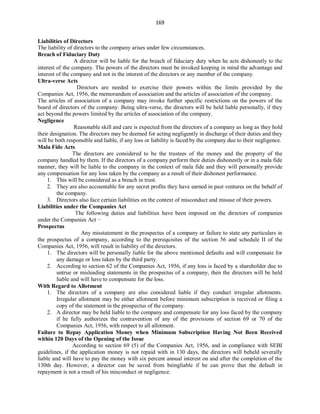 169
Liabilities of Directors
The liability of directors to the company arises under few circumstances.
Breach of Fiduciary Duty
A director will be liable for the breach of fiduciary duty when he acts dishonestly to the
interest of the company. The powers of the directors must be invoked keeping in mind the advantage and
interest of the company and not in the interest of the directors or any member of the company.
Ultra-verse Acts
Directors are needed to exercise their powers within the limits provided by the
Companies Act, 1956, the memorandum of association and the articles of association of the company.
The articles of association of a company may invoke further specific restrictions on the powers of the
board of directors of the company. Being ultra-verse, the directors will be held liable personally, if they
act beyond the powers limited by the articles of association of the company.
Negligence
Reasonable skill and care is expected from the directors of a company as long as they hold
their designation. The directors may be deemed for acting negligently in discharge of their duties and they
will be both responsible and liable, if any loss or liability is faced by the company due to their negligence.
Mala Fide Acts
The directors are considered to be the trustees of the money and the property of the
company handled by them. If the directors of a company perform their duties dishonestly or in a mala fide
manner, they will be liable to the company in the context of mala fide and they will personally provide
any compensation for any loss taken by the company as a result of their dishonest performance.
1. This will be considered as a breach in trust.
2. They are also accountable for any secret profits they have earned in past ventures on the behalf of
the company.
3. Directors also face certain liabilities on the context of misconduct and misuse of their powers.
Liabilities under the Companies Act
The following duties and liabilities have been imposed on the directors of companies
under the Companies Act −
Prospectus
Any misstatement in the prospectus of a company or failure to state any particulars in
the prospectus of a company, according to the prerequisites of the section 56 and schedule II of the
Companies Act, 1956, will result in liability of the directors.
1. The directors will be personally liable for the above mentioned defaults and will compensate for
any damage or loss taken by the third party.
2. According to section 62 of the Companies Act, 1956, if any loss is faced by a shareholder due to
untrue or misleading statements in the prospectus of a company, then the directors will be held
liable and will have to compensate for the loss.
With Regard to Allotment
1. The directors of a company are also considered liable if they conduct irregular allotments.
Irregular allotment may be either allotment before minimum subscription is received or filing a
copy of the statement in the prospectus of the company.
2. A director may be held liable to the company and compensate for any loss faced by the company
if he fully authorizes the contravention of any of the provisions of section 69 or 70 of the
Companies Act, 1956, with respect to all allotment.
Failure to Repay Application Money when Minimum Subscription Having Not Been Received
within 120 Days of the Opening of the Issue
According to section 69 (5) of the Companies Act, 1956, and in compliance with SEBI
guidelines, if the application money is not repaid with in 130 days, the directors will beheld severally
liable and will have to pay the money with six percent annual interest on and after the completion of the
130th day. However, a director can be saved from beingliable if he can prove that the default in
repayment is not a result of his misconduct or negligence.
 