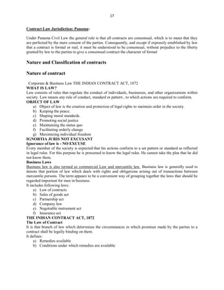 17
Contract Law Jurisdiction: Panama:
Under Panama Civil Law the general rule is that all contracts are consensual, which is to mean that they
are perfected by the mere consent of the parties. Consequently, and except if expressly established by law
that a contract is formal or real, it must be understood to be consensual, without prejudice to the liberty
granted by law to the parties to give a consensual contract the character of formal
Nature and Classification of contracts
Nature of contract
Corporate & Business Law THE INDIAN CONTRACT ACT, 1872
WHAT IS LAW?
Law consists of rules that regulate the conduct of individuals, businesses, and other organizations within
society. Law means any rule of conduct, standard or pattern , to which actions are required to conform.
OBJECT OF LAW
a) Object of law is the creation and protection of legal rights to maintain order in the society.
b) Keeping the peace.
c) Shaping moral standards.
d) Promoting social justice
e) Maintaining the status quo
f) Facilitating orderly change
g) Maximizing individual freedom
IGNORTIA JURIS NOT EXCUSANT
Ignorance of law is - NO EXCUSE
Every member of the society is expected that his actions conform to a set pattern or standard as reflected
in legal rules. For this purpose he is presumed to know the legal rules. He cannot take the plea that he did
not know them.
Business Laws
Business law is also termed as commercial Law and mercantile law. Business law is generally used to
denote that portion of law which deals with rights and obligations arising out of transactions between
mercantile persons. The term appears to be a convenient way of grouping together the laws that should be
regarded important for men in business.
It includes following laws:
a) Law of contracts
b) Sales of goods act
c) Partnership act
d) Company law
e) Negotiable instrument act
f) Insurance act
THE INDIAN CONTRACT ACT, 1872
The Law of Contract
It is that branch of law which determines the circumstances in which promises made by the parties to a
contract shall be legally binding on them.
It defines:
a) Remedies available
b) Conditions under which remedies are available
 
