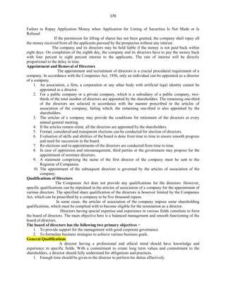 170
Failure to Repay Application Money when Application for Listing of Securities Is Not Made or Is
Refused
If the permission for lifting of shares has not been granted, the company shall repay all
the money received from all the applicants pursued by the prospectus without any interest.
The company and its directors may be held liable if the money is not paid back within
eight days. On completion of the eighth day, the company and its directors have to pay the money back
with four percent to eight percent interest to the applicants. The rate of interest will be directly
proportional to the delay in time.
Appointment and Removal of Directors
The appointment and recruitment of directors is a crucial procedural requirement of a
company. In accordance with the Companies Act, 1956, only an individual can be appointed as a director
of a company.
1. An association, a firm, a corporation or any other body with artificial legal identity cannot be
appointed as a director.
2. For a public company or a private company, which is a subsidiary of a public company, two-
thirds of the total number of directors are appointed by the shareholders. The remaining one-third
of the directors are selected in accordance with the manner prescribed in the articles of
association of the company, failing which, the remaining one-third is also appointed by the
shareholders.
3. The articles of a company may provide the conditions for retirement of the directors at every
annual general meeting.
4. If the articles remain silent, all the directors are appointed by the shareholders.
5. Formal, considered and transparent elections can be conducted for election of directors.
6. Evaluation of skills and abilities of the board is done from time to time to ensure smooth progress
and need for succession in the board.
7. Re-elections and re-appointments of the directors are conducted from time to time.
8. In case of oppression and mismanagement, third parties or the government may propose for the
appointment of nominee directors.
9. A statement comprising the name of the first director of the company must be sent to the
Registrar of Companies.
10. The appointment of the subsequent directors is governed by the articles of association of the
company.
Qualifications of Directors
The Companies Act does not provide any qualifications for the directors. However,
specific qualifications can be stipulated in the articles of association of a company for the appointment of
various directors. The specified share qualification of the directors is however limited by the Companies
Act, which can be prescribed by a company to be five thousand rupees.
In some cases, the articles of association of the company impose some shareholding
qualifications, which must be complied with to become eligible for the nomination as a director.
Directors having special expertise and experience in various fields constitute to form
the board of directors. The main objective here is a balanced management and smooth functioning of the
board of directors.
The board of directors has the following two primary objectives −
1. To provide support for the management with good corporate governance.
2. To formulate business strategies to achieve various business goals.
General Qualifications
A director having a professional and ethical mind should have knowledge and
experience in specific fields. With a commitment to create long term values and commitment to the
shareholders, a director should fully understand his obligations and practices.
1. Enough time should be given to the director to perform his duties effectively.
 