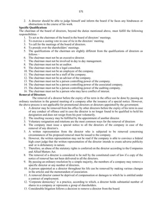 171
2. A director should be able to judge himself and inform the board if he faces any hindrances or
obstructions in the course of his work.
Specific Qualifications
The chairman of the board of directors, beyond the duties mentioned above, must fulfill the following
responsibilities −
1. To act as the chairman of the board in the board of directors’ meetings.
2. To exercise a casting vote in case of tie in the directors’ meeting.
3. To call for the meetings of the board of directors.
4. To preside over the shareholders’ meetings.
5. The qualifications of the chairman are slightly different from the qualifications of directors as
follows −
6. The chairman must not be an executive director.
7. The chairman must not be involved in day to day management.
8. The chairman must not be an auditor.
9. The chairman must not be a legal consultant.
10. The chairman must not be an employee of the company.
11. The chairman must not be a staff of the company.
12. The chairman must not be an advisor of the company.
13. The chairman must not be a person controlling power of the company.
14. The chairman must not be a person controlling power of the associated company.
15. The chairman must not be a person controlling power of the auditing company.
16. The chairman must not be a person who may have conflict of interest.
Removal of Directors
The removal of a director before the expiry of his term in the office can be done by passing an
ordinary resolution in the general meeting of a company after the issuance of a special notice. However,
the above process is not applicable for promotional directors or directors appointed by the government.
1. A director may be removed from his office by other directors before the expiry of his term in case
of any conduct of offence and in case the director is no longer found to be qualified to hold his
designation and does not resign from his post voluntarily.
2. The resulting vacancy may be fulfilled by the appointment of another director.
3. Voluntary resignation and rotations are the most common ways for the removal of directors
4. The company must issue a special notice to all the directors of the company in case of the
removal of any director/s.
5. A written representation from the director who is subjected to be removed concerning
circumstances of his proposed removal must be issued to the company.
6. However, the written representation may not be read if the company is able to convince a federal
high court judge that the written representation of the director intends to create adverse publicity
and/ or is defamatory in nature.
7. Therefore, an abuse of the statutory rights is conferred on the director according to the Companies
and Allied Matters Act.
8. The removal of a director is considered to be null by the constituted court of law if a copy of the
notice of removal has not been delivered to all the directors.
9. By passing an ordinary resolution by a simple majority, the members of a company may remove a
specific director or any number of directors.
10. A person appointed as a director throughout his life can be removed by making various changes
in the articles and the memorandum of association.
11. A removed director cannot be deprived of compensation or damages to which he is entitled under
a contract of employment.
12. ‘Corporate democracy’ is a practice, according to which, a director holds substantial number of
shares in a company or represents a group of shareholders.
13. Considerable litigation follows a decision to remove a director from the board.
 