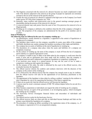 172
14. The litigation concerned with the removal of a director becomes too much complicated to deal
with if the director subjected to the removal or the group of people he represents are extremely
resistant to the act of the removal of the specific director.
15. Usually the issue of removal of a director is agitated in the high court or the Company Law board
under section 397/398 of the Companies Act, 1956.
16. Generally, many conflicts and controversies arise in the general meetings amongst groups of
shareholders during the process of the removal of a director.
17. A removed director may seek justice from the court of law if he perceives his removal to be on
illegal grounds.
18. Winding up of a company is defined as the condition when the life of the company is brought to
an end. The properties of the company are administered for the profit of its members and its
creditors.
Steps of Winding Up
The following steps are followed in the case of a company winding up −
1. An administrator, usually denoted as a liquidator, is appointed in the context of liquefaction or
winding up of a company.
2. The liquidator takes control over the company, assembles its assets, pays debts of the company
and finally distributes any surplus amongst the members according to their rights and liabilities.
3. The company has no assets or liabilities at the end of liquefaction or winding up.
4. The dissolution of a company takes place when the assets and liabilities of a company are
completely wound up.
5. On the context of winding up, the name of the company is stuck off from the list of companies
and its identity as a separate legal person is lost.
6. If a company is unable to pay its debts or the debts taken by the company is worth more than the
assets it owns and no agreements have been made with the creditors, then the company is
considered insolvent and is subjected to compulsory liquidation or compulsory winding up.
7. If an insolvent owes money to a natural person, he may ask the court of law to make a
compulsory winding up order against the company.
8. On the issuance of the order, the order is informed by the court to the official receiver, who
eventually becomes the liquidator.
9. The official receiver informs the creditors and conducts interviews with the directors of the
company on the context of the winding up.
10. If it is believed by the official receiver that the company has enough assets to pay its creditors,
then the official receiver will seek for the appointment of an insolvency practitioner as the
liquidator.
11. The appointment of the liquidator is done either by calling a creditors’ meeting for the creditors to
elect a liquidator by vote or by requesting the Secretary of the State to appoint one.
12. If there are no assets left, then the official receiver will become the liquidator.
13. A person must be owed a minimum amount of INR 750 without dispute before he can ask for a
winding up.
14. Other business corporations or individuals can request the order of winding up of a company.
15. Insolvency Service, an agent of the government, is an investigating agency, which investigates
the winding up of a company.
16. The Insolvency Service investigates financial failure and misconduct of individuals and
companies.
17. The official receiver works for the Insolvency Service.
18. The official receiver finds out when and why an individual became bankrupt and finds out the
primary cause behind the liquidation of a company.
19. The procedure of winding up differs according to the registration status of the company, i.e., if
the company is registered or if it is an unregistered company.
 