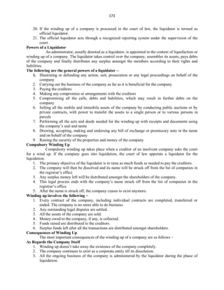 173
20. If the winding up of a company is processed in the court of law, the liquidator is termed as
official liquidator.
21. The official liquidator acts through a recognized reporting system under the supervision of the
court.
Powers of a Liquidator
An administrator, usually denoted as a liquidator, is appointed in the context of liquefaction or
winding up of a company. The liquidator takes control over the company, assembles its assets, pays debts
of the company and finally distributes any surplus amongst the members according to their rights and
liabilities.
The following are the general powers of a liquidator –
1. Illustrating or defending any action, suit, prosecution or any legal proceedings on behalf of the
company
2. Carrying out the business of the company as far as it is beneficial for the company
3. Paying the creditors
4. Making any compromise or arrangements with the creditors
5. Compromising all the calls, debts and liabilities, which may result in further debts on the
company
6. Selling all the mobile and immobile assets of the company by conducting public auctions or by
private contracts, with power to transfer the assets to a single person or to various persons in
parcels
7. Performing all the acts and deeds needed for the winding up with receipts and documents using
the company’s seal and name
8. Drawing, accepting, making and endorsing any bill of exchange or promissory note in the name
and on behalf of the company
9. Raising the security of the properties and money of the company
Compulsory Winding Up
Compulsory winding up takes place when a creditor of an insolvent company asks the court
for a wind up. If the company goes into liquidation, the court of law appoints a liquidator for the
liquidation.
1. The primary objective of the liquidator is to raise as much funds as needed to pay the creditors.
2. The company will then be dissolved and its name will be struck off from the list of companies in
the registrar’s office.
3. Any surplus money left will be distributed amongst the shareholders of the company.
4. This legal process ends with the company’s name struck off from the list of companies in the
registrar’s office.
5. After the name is struck off, the company ceases to exist anymore.
Winding up involves the following −
1. Every contract of the company, including individual contracts are completed, transferred or
ended. The company is no more able to do business.
2. Any outstanding legal disputes are settled.
3. All the assets of the company are sold.
4. Money owed to the company, if any, is collected.
5. Funds raised are distributed to the creditors.
6. Surplus funds left after all the transactions are distributed amongst shareholders.
Consequences of Winding Up
The most important consequences of the winding up of a company are as follows −
As Regards the Company Itself
1. Winding up doesn’t take away the existence of the company completely.
2. The company continues to exist as a corporate entity till its dissolution.
3. All the ongoing business of the company is administered by the liquidator during the phase of
liquidation.
 