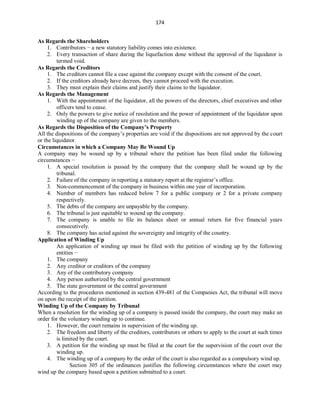 174
As Regards the Shareholders
1. Contributors − a new statutory liability comes into existence.
2. Every transaction of share during the liquefaction done without the approval of the liquidator is
termed void.
As Regards the Creditors
1. The creditors cannot file a case against the company except with the consent of the court.
2. If the creditors already have decrees, they cannot proceed with the execution.
3. They must explain their claims and justify their claims to the liquidator.
As Regards the Management
1. With the appointment of the liquidator, all the powers of the directors, chief executives and other
officers tend to cease.
2. Only the powers to give notice of resolution and the power of appointment of the liquidator upon
winding up of the company are given to the members.
As Regards the Disposition of the Company’s Property
All the dispositions of the company’s properties are void if the dispositions are not approved by the court
or the liquidator.
Circumstances in which a Company May Be Wound Up
A company may be wound up by a tribunal where the petition has been filed under the following
circumstances −
1. A special resolution is passed by the company that the company shall be wound up by the
tribunal.
2. Failure of the company in reporting a statutory report at the registrar’s office.
3. Non-commencement of the company in business within one year of incorporation.
4. Number of members has reduced below 7 for a public company or 2 for a private company
respectively.
5. The debts of the company are unpayable by the company.
6. The tribunal is just equitable to wound up the company.
7. The company is unable to file its balance sheet or annual return for five financial years
consecutively.
8. The company has acted against the sovereignty and integrity of the country.
Application of Winding Up
An application of winding up must be filed with the petition of winding up by the following
entities −
1. The company
2. Any creditor or creditors of the company
3. Any of the contributory company
4. Any person authorized by the central government
5. The state government or the central government
According to the procedures mentioned in section 439-481 of the Companies Act, the tribunal will move
on upon the receipt of the petition.
Winding Up of the Company by Tribunal
When a resolution for the winding up of a company is passed inside the company, the court may make an
order for the voluntary winding up to continue.
1. However, the court remains in supervision of the winding up.
2. The freedom and liberty of the creditors, contributors or others to apply to the court at such times
is limited by the court.
3. A petition for the winding up must be filed at the court for the supervision of the court over the
winding up.
4. The winding up of a company by the order of the court is also regarded as a compulsory wind up.
Section 305 of the ordinances justifies the following circumstances where the court may
wind up the company based upon a petition submitted to a court.
 