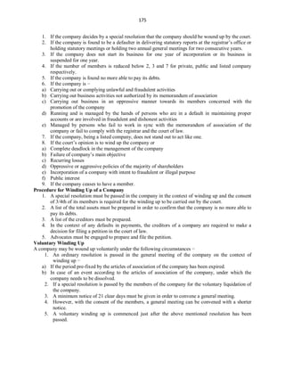 175
1. If the company decides by a special resolution that the company should be wound up by the court.
2. If the company is found to be a defaulter in delivering statutory reports at the registrar’s office or
holding statutory meetings or holding two annual general meetings for two consecutive years.
3. If the company does not start its business for one year of incorporation or its business in
suspended for one year.
4. If the number of members is reduced below 2, 3 and 7 for private, public and listed company
respectively.
5. If the company is found no more able to pay its debts.
6. If the company is −
a) Carrying out or complying unlawful and fraudulent activities
b) Carrying out business activities not authorized by its memorandum of association
c) Carrying out business in an oppressive manner towards its members concerned with the
promotion of the company
d) Running and is managed by the hands of persons who are in a default in maintaining proper
accounts or are involved in fraudulent and dishonest activities
e) Managed by persons who fail to work in sync with the memorandum of association of the
company or fail to comply with the registrar and the court of law.
7. If the company, being a listed company, does not stand out to act like one.
8. If the court’s opinion is to wind up the company or
a) Complete deadlock in the management of the company
b) Failure of company’s main objective
c) Recurring losses
d) Oppressive or aggressive policies of the majority of shareholders
e) Incorporation of a company with intent to fraudulent or illegal purpose
f) Public interest
9. If the company ceases to have a member.
Procedure for Winding Up of a Company
1. A special resolution must be passed in the company in the context of winding up and the consent
of 3/4th of its members is required for the winding up to be carried out by the court.
2. A list of the total assets must be prepared in order to confirm that the company is no more able to
pay its debts.
3. A list of the creditors must be prepared.
4. In the context of any defaults in payments, the creditors of a company are required to make a
decision for filing a petition in the court of law.
5. Advocates must be engaged to prepare and file the petition.
Voluntary Winding Up
A company may be wound up voluntarily under the following circumstances −
1. An ordinary resolution is passed in the general meeting of the company on the context of
winding up −
a) If the period pre-fixed by the articles of association of the company has been expired.
b) In case of an event according to the articles of association of the company, under which the
company needs to be dissolved.
2. If a special resolution is passed by the members of the company for the voluntary liquidation of
the company.
3. A minimum notice of 21 clear days must be given in order to convene a general meeting.
4. However, with the consent of the members, a general meeting can be convened with a shorter
notice.
5. A voluntary winding up is commenced just after the above mentioned resolution has been
passed.
 