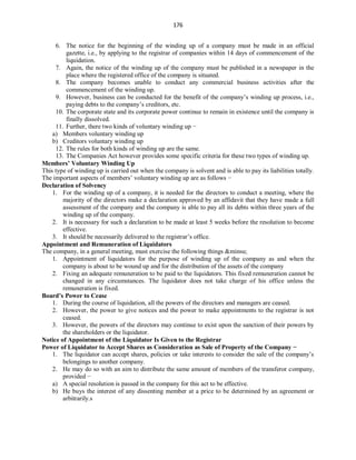 176
6. The notice for the beginning of the winding up of a company must be made in an official
gazette, i.e., by applying to the registrar of companies within 14 days of commencement of the
liquidation.
7. Again, the notice of the winding up of the company must be published in a newspaper in the
place where the registered office of the company is situated.
8. The company becomes unable to conduct any commercial business activities after the
commencement of the winding up.
9. However, business can be conducted for the benefit of the company’s winding up process, i.e.,
paying debts to the company’s creditors, etc.
10. The corporate state and its corporate power continue to remain in existence until the company is
finally dissolved.
11. Further, there two kinds of voluntary winding up −
a) Members voluntary winding up
b) Creditors voluntary winding up
12. The rules for both kinds of winding up are the same.
13. The Companies Act however provides some specific criteria for these two types of winding up.
Members’ Voluntary Winding Up
This type of winding up is carried out when the company is solvent and is able to pay its liabilities totally.
The important aspects of members’ voluntary winding up are as follows −
Declaration of Solvency
1. For the winding up of a company, it is needed for the directors to conduct a meeting, where the
majority of the directors make a declaration approved by an affidavit that they have made a full
assessment of the company and the company is able to pay all its debts within three years of the
winding up of the company.
2. It is necessary for such a declaration to be made at least 5 weeks before the resolution to become
effective.
3. It should be necessarily delivered to the registrar’s office.
Appointment and Remuneration of Liquidators
The company, in a general meeting, must exercise the following things &minsu;
1. Appointment of liquidators for the purpose of winding up of the company as and when the
company is about to be wound up and for the distribution of the assets of the company
2. Fixing an adequate remuneration to be paid to the liquidators. This fixed remuneration cannot be
changed in any circumstances. The liquidator does not take charge of his office unless the
remuneration is fixed.
Board’s Power to Cease
1. During the course of liquidation, all the powers of the directors and managers are ceased.
2. However, the power to give notices and the power to make appointments to the registrar is not
ceased.
3. However, the powers of the directors may continue to exist upon the sanction of their powers by
the shareholders or the liquidator.
Notice of Appointment of the Liquidator Is Given to the Registrar
Power of Liquidator to Accept Shares as Consideration as Sale of Property of the Company −
1. The liquidator can accept shares, policies or take interests to consider the sale of the company’s
belongings to another company.
2. He may do so with an aim to distribute the same amount of members of the transferor company,
provided −
a) A special resolution is passed in the company for this act to be effective.
b) He buys the interest of any dissenting member at a price to be determined by an agreement or
arbitrarily.s
 