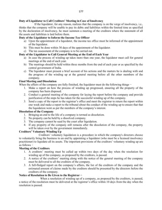 177
Duty of Liquidator to Call Creditors’ Meeting in Case of Insolvency
If the liquidator, for any reason, realizes that the company is on the verge of insolvency, i.e.,
thinks that the company will be unable to pay its debts and liabilities within the limited time as specified
by the declaration of insolvency, he must summon a meeting of the creditors where the statement of all
the assets and liabilities is laid before them.
Duty of the Liquidator to Inform the Income Tax Officer
a) Upon the appointment of a liquidator, the income tax office must be informed of the appointment
of the liquidator.
b) This must be done within 30 days of the appointment of the liquidator.
c) The tax assessment of the company is to be carried out.
Duty of the Liquidator to Call General Meeting at the End of Each Year
a) In case the process of winding up takes more than one year, the liquidator must call for general
meetings at the end of each year.
b) The meetings should be held within three months from the end of each year or as specified by the
central government of India.
c) The liquidator must present a brief account of his actions and the matters he is dealing with and
the progress of the winding up at the general meeting before all the other members of the
company.
Final Meeting and Dissolution
When the affairs of the company are fully finished, the liquidator must do the following things −
1. Make a report on how the process of winding up progressed, ensuring all the property of the
company has been disposed.
2. Conduct a general meeting of the company for laying the report before the company and provide
justification of the steps he has taken for the successful winding up of the company.
3. Send a copy of the report to the registrar’s office and meet the registrar to return the report within
one week and make a report to the tribunal about the conduct of the winding up to ensure that that
the liquidation went as per the members of the company’s interest.
Dissolution of the Company
1. Bringing an end to the life of a company is termed as dissolution.
2. No property can be held by a dissolved company.
3. The company cannot be sued by the court after liquidation.
4. If any property of the company still remains after the dissolution of the company, the property
will be taken over by the government immediately.
Creditors’ Voluntary Winding Up
Creditors’ voluntary liquidation is a procedure in which the company's directors choose
to voluntarily bring the business to an end by appointing a liquidator (who must be a licensed insolvency
practitioner) to liquidate all its assets. The important provisions of the creditors’ voluntary winding up are
as follows −
Meeting of the Creditors
1. A creditors’ meeting must be called up within two days of the day when the resolution for
winding up of the company, as proposed by the creditors, is passed.
2. A notice of the creditors’ meeting along with the notice of the general meeting of the company
must be delivered to all the creditors of the company.
3. A full-fledged report on the company’s affairs, the list of the creditors of the company and the
estimated amount of claims made by the creditors should be presented by the directors before the
creditors of the company.
Notice of Resolution to Be Given to the Registrar −
When a resolution of winding up of a company, as proposed by the creditors, is passed,
a notice of the resolution must be delivered at the registrar’s office within 10 days from the day when the
resolution is passed.
 