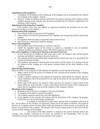 178
Appointment of the Liquidator
1. A liquidator for the purpose of the winding up of the company may be nominated by the creditors
of a company at the creditors’ meeting.
2. However, if there are different persons nominated at the general meetings of the company and the
creditors meeting of the company, then the person nominated by the creditors is appointed as the
liquidator of the company.
Appointment of the Inspection Committee
If the creditors wish, they may appoint an inspection committee for watching over the entire
process of winding up of the company.
Remuneration of the Liquidator
1. The creditors fix the remuneration of the liquidator.
2. If the creditors fail to fix the remuneration of the liquidator, the remuneration shall be fixed by the
tribunal.
3. No liquidator shall join unless a respectable remuneration is fixed.
4. Once fixed, the remuneration cannot be changed.
Power of the Liquidator
1. The liquidator enjoys all the powers as vested on a director.
2. Further the liquidator enjoys all the powers as vested on a liquidator in case of members’
voluntary winding up according to section 494 of the Companies Act, 1956.
Duty of the Liquidator to Call General Meeting at the End of Each Year
1. In case the process of winding up takes more than a year, the liquidator must call for general
meetings and creditors’ meetings at the end of each year.
2. The meetings should be held within three months from the end of each year or as specified by the
Central Government of India.
3. The liquidator must present a brief account of his actions and the matters he is dealing with and
the progress of the winding up at the general meeting before all the other members of the
company.
Final Meeting and Dissolution
When the affairs of the company are fully finished, the liquidator must do the following things −
1. Make a report on how the process of winding up went, ensuring all the property of the company
has been disposed.
2. Conduct a general meeting of the company for laying the report before the company and give
certain explanation about the justification of the steps he has taken for the successful winding up
of the company.
3. Send a copy of the report to the registrar’s office and meet the registrar to make a return of the
report within one week and make a report to the tribunal about the conduct of the winding up to
ensure that the liquidation went as per the members of the company’s interest.
Dissolution of the Company
1. Bringing an end to the life of a company is termed as dissolution.
2. No property can be held by a dissolved company.
3. The company cannot be sued by the court after liquidation.
4. If any property of the company still remains after the dissolution of the company, the property
will be taken over by the government immediately.
A company is considered as a legal entity separate from its members in the eyes of
law. All the affairs of the company are practically carried out by the board of directors. The board of
directors of a company carries out these affairs within the limitations of their powers, as invoked by the
articles of association of the company. The directors also exercise certain powers of their own with the
consent of other members of the company.
The consent of the other members is ensured at the general meetings held by the
company. Any mistakes committed by the board are rectified by the shareholders (who are also
considered as owners of the company) at the meetings of the company.
 