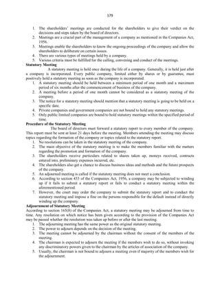 179
1. The shareholders’ meetings are conducted for the shareholders to give their verdict on the
decisions and steps taken by the board of directors.
2. Meetings are a crucial part of the management of a company as mentioned in the Companies Act,
1956.
3. Meetings enable the shareholders to know the ongoing proceedings of the company and allow the
shareholders to deliberate on certain issues.
4. There are various types of meetings held by a company.
5. Various criteria must be fulfilled for the calling, convening and conduct of the meetings.
Statutory Meeting
A statutory meeting is held once during the life of a company. Generally, it is held just after
a company is incorporated. Every public company, limited either by shares or by guarantee, must
positively hold a statutory meeting as soon as the company is incorporated.
1. A statutory meeting should be held between a minimum period of one month and a maximum
period of six months after the commencement of business of the company.
2. A meeting before a period of one month cannot be considered as a statutory meeting of the
company.
3. The notice for a statutory meeting should mention that a statutory meeting is going to be held on a
specific date.
4. Private companies and government companies are not bound to hold any statutory meetings.
5. Only public limited companies are bound to hold statutory meetings within the specified period of
time.
Procedure of the Statutory Meeting
The board of directors must forward a statutory report to every member of the company.
This report must be sent at least 21 days before the meeting. Members attending the meeting may discuss
topics regarding the formation of the company or topics related to the statutory report.
1. No resolutions can be taken in the statutory meeting of the company.
2. The main objective of the statutory meeting is to make the members familiar with the matters
regarding the promotion and formation of the company.
3. The shareholders receive particulars related to shares taken up, moneys received, contracts
entered into, preliminary expenses incurred, etc.
4. The shareholders also get a chance to discuss business ideas and methods and the future prospects
of the company.
5. An adjourned meeting is called if the statutory meeting does not meet a conclusion.
6. According to section 433 of the Companies Act, 1956, a company may be subjected to winding
up if it fails to submit a statutory report or fails to conduct a statutory meeting within the
aforementioned period.
7. However, the court may order the company to submit the statutory report and to conduct the
statutory meeting and impose a fine on the persons responsible for the default instead of directly
winding up the company.
Adjournment of Statutory Meeting
According to section 165(8) of the Companies Act, a statutory meeting may be adjourned from time to
time. Any resolution on which notice has been given according to the provision of the Companies Act
may be passed whether the resolution was taken up before or after the last meeting.
1. The adjourning meeting has the same power as the original statutory meeting.
2. The power to adjourn depends on the decision of the meeting.
3. The meeting cannot be adjourned by the chairman without the consent of the members of the
meeting.
4. The chairman is expected to adjourn the meeting if the members wish to do so, without invoking
any discriminatory powers given to the chairman by the articles of association of the company.
5. Usually, the chairman is not bound to adjourn a meeting even if majority of the members wish for
the adjournment.
 