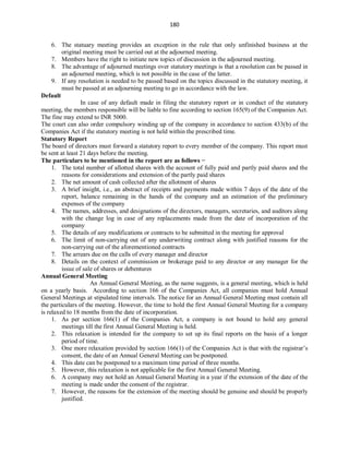 180
6. The statuary meeting provides an exception in the rule that only unfinished business at the
original meeting must be carried out at the adjourned meeting.
7. Members have the right to initiate new topics of discussion in the adjourned meeting.
8. The advantage of adjourned meetings over statutory meetings is that a resolution can be passed in
an adjourned meeting, which is not possible in the case of the latter.
9. If any resolution is needed to be passed based on the topics discussed in the statutory meeting, it
must be passed at an adjourning meeting to go in accordance with the law.
Default
In case of any default made in filing the statutory report or in conduct of the statutory
meeting, the members responsible will be liable to fine according to section 165(9) of the Companies Act.
The fine may extend to INR 5000.
The court can also order compulsory winding up of the company in accordance to section 433(b) of the
Companies Act if the statutory meeting is not held within the prescribed time.
Statutory Report
The board of directors must forward a statutory report to every member of the company. This report must
be sent at least 21 days before the meeting.
The particulars to be mentioned in the report are as follows −
1. The total number of allotted shares with the account of fully paid and partly paid shares and the
reasons for considerations and extension of the partly paid shares
2. The net amount of cash collected after the allotment of shares
3. A brief insight, i.e., an abstract of receipts and payments made within 7 days of the date of the
report, balance remaining in the hands of the company and an estimation of the preliminary
expenses of the company
4. The names, addresses, and designations of the directors, managers, secretaries, and auditors along
with the change log in case of any replacements made from the date of incorporation of the
company
5. The details of any modifications or contracts to be submitted in the meeting for approval
6. The limit of non-carrying out of any underwriting contract along with justified reasons for the
non-carrying out of the aforementioned contracts
7. The arrears due on the calls of every manager and director
8. Details on the context of commission or brokerage paid to any director or any manager for the
issue of sale of shares or debentures
Annual General Meeting
An Annual General Meeting, as the name suggests, is a general meeting, which is held
on a yearly basis. According to section 166 of the Companies Act, all companies must hold Annual
General Meetings at stipulated time intervals. The notice for an Annual General Meeting must contain all
the particulars of the meeting. However, the time to hold the first Annual General Meeting for a company
is relaxed to 18 months from the date of incorporation.
1. As per section 166(1) of the Companies Act, a company is not bound to hold any general
meetings till the first Annual General Meeting is held.
2. This relaxation is intended for the company to set up its final reports on the basis of a longer
period of time.
3. One more relaxation provided by section 166(1) of the Companies Act is that with the registrar’s
consent, the date of an Annual General Meeting can be postponed.
4. This date can be postponed to a maximum time period of three months.
5. However, this relaxation is not applicable for the first Annual General Meeting.
6. A company may not hold an Annual General Meeting in a year if the extension of the date of the
meeting is made under the consent of the registrar.
7. However, the reasons for the extension of the meeting should be genuine and should be properly
justified.
 