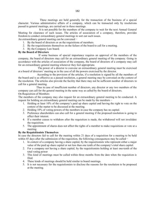 182
These meetings are held generally for the transaction of the business of a special
character. Various administrative affairs of a company, which can be transacted only by resolutions
passed in general meetings, are carried out in these meetings.
It is not possible for the members of the company to wait for the next Annual General
Meeting for clearance of such issues. The articles of association of a company, therefore, provides
freedom to conduct extraordinary general meetings to sort out such issues.
An extraordinary general meeting can be convened −
1. By the board of directors or on the requisitions of members.
2. By the requisitionists themselves on the failure of the board to call for a meeting.
3. By the Company Law board.
By the Board of Directors
If some business of special importance requires an approval of the members of the
company, the board of directors may call for an extraordinary general meeting of the company. Going in
accordance with the articles of association of the company, the board of directors of a company may call
for an extraordinary general meeting whenever they feel appropriate.
The power of a director to convene an extraordinary general meeting must be exercised
at a board of directors’ meeting as in the case of all the powers exercised by the director.
According to the provision of the articles, if a resolution is signed by all the members of
the board and is as effective as a passed resolution, a general meeting may be convened on the context of
the resolution. The articles also provide the facility that there may not be sufficient number of directors to
call for a general meeting.
Thus in case of insufficient number of directors, any director or any two members of the
company can call for the general meeting in the same way as called by the board of directors.
On Requisition of Members
The members of the company may also request for an extraordinary general meeting to be conducted. A
request for holding an extraordinary general meeting can be made by the members −
1. Holding at least 10% of the company’s paid up share capital and having the right to vote on the
context of the matter to be discussed at the meeting.
2. Holding 10% of voting powers of the members in case the company has no capital.
3. Preference shareholders can also call for a general meeting if the proposed resolution is going to
affect their interest.
4. If a member ceases to withdraw after the requisition is made, the withdrawal will not invalidate
the requisition.
5. The appointment of shares does not affect the rights of a member to make requisitions or vote at a
meeting.
By the Requisitionists Themselves
In case the directors fail to call for the meeting within 21 days of a requisition for a meeting to be held
within 45 days after the submission of the requisition, the following consequences may be called −
1. In context of a company having a share capital, by the requisitionists who represent either a major
value of the paid up share capital or not less than one tenth of the company’s total share capital.
2. For a company not having a share capital, by the requisitionists holding at least one-tenth of the
total voting power
3. This kind of meetings must be called within three months from the date when the requisition is
filed.
4. These kinds of meetings should be held similar to board meetings.
5. It is not necessary for the requisitionists to disclose the reasons for the resolution to be proposed
at the meeting.
 