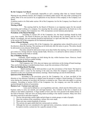 183
By the Company Law Board
If it is practically impossible to call a meeting other than an Annual General
Meeting for any arbitrary reasons, the Company Law Board, under section 186, may order a meeting to be
called, either of its own accord or by an application of any director of the company to the Company Law
Board.
A petition needs to be filed under section 186 of the Companies Act for the Company Law Board to call
for a meeting.
Meeting of BoD
The meeting held by the Board of Directors is an important aspect for the smooth
functioning and working of a company. For ensuring that the actions approved by the board are in the
interest of the company, the Companies Act, 1956, incorporates several statutory prescriptions.
Periodicity of the Board Meetings
According to section 285 of the Companies Act, the board meetings should be held
every three months. The board of directors can meet any day between the 1st January and the 31st of
March. Accordingly, the next meeting should be held between 1st April and 30th June. There is no scope
in the section 285 of the companies act for backward calculation.
Notice of Board Meeting
According to section 286 of the Companies Act, appropriate notice should be given to all
the directors about the meeting. The meeting can be held only after the notice is given. The notice should
be delivered to every director of the board.
The notice should be delivered at least seven days before the meeting. It is not mandatory to
give notice to a foreign director staying outside India. However, it is advised to deliver notices to all the
directors whether inside India or outside.
Day of Holding Meeting
Generally, board meetings are held during the day within business hours. However, board
meetings can also be held on a public holiday.
Time of Holding Board Meeting
The Companies Act, 1956, does not impose any restrictions on the timing of board meetings.
They can be held during or outside business hours, as per the convenience of the board.
Place for Holding Board Meetings
Board meetings can be held anywhere as per the convenience of the board. The board is
not bound to select a venue for the meeting in the same city where the company’s registered office is
situated as in the case of general and statutory meetings. Board meetings can also be held abroad.
Quorum of the Board Meeting
According to the provisions given by the Companies Act, at least one-third of the
directors or two directors (whichever is higher) must be present to conduct a board meeting. If a fraction
arises during the counting of one-third, the fraction is counted as one. These rules also apply to a private
company. According to section 287(2) of the Companies Act, the company can raise the number of
quorum through its articles of association.
Business Law –Various Laws and Acts
Laws can be defined as a set of guidelines and rules, which must be followed by every
business entity to carry out smooth, just and legal business. Any violation in the law is treated as an
offence to the Indian constitution. A huge number of laws and Acts were passed in the Indian history in
the field of business. Still new laws are being made according to the market scenarios. Many laws have
also been removed as and when required.
1. The law also provides certain rights and privileges to certain groups or ranks of people.
2. Since the creation of the constitution, various Acts were made.
3. These acts may contain hundreds of sections.
4. The sections are again subdivided into various parts or articles.
5. Although the laws are considered to be rigid and strict, corrections, termed as amendments, can
be made to rectify a certain law for a specific amount of time.
 