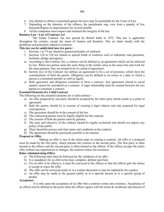 184
6. Any default or offence committed against the laws may be punishable by the Court of Law.
7. Depending on the intensity of the offence, the punishment may vary from a penalty of few
thousand Rupees to imprisonment for several months.
8. All the companies must respect and maintain the integrity of the law.
Business Law - Law of Contract Act
The Indian Contract Act was passed by British India in 1872. This law is applicable
throughout the country, except the states of Jammu and Kashmir. This act deals mostly with the
guidelines and principles related to contracts.
This law can be subdivided into two parts −
1. Sections 1 to 75 are related to general principles of contracts.
2. Sections 124 to 238 are related to special kinds of contracts such as indemnity and guarantee,
bailment, pledge and agency.
a) According to the Contract Act, a contract can be defined as an agreement which can be enforced
by law. When two parties mean the same thing in the similar sense at the same time and work for
the same purpose, they are termed to be at a point of agreement.
b) Section 2(e) of the Contract Act defines an agreement to be a set of promises, which form the
considerations of both the parties. Obligation can be defined as an action or a duty to which a
person is committed morally as well as legally.
c) Both agreement and obligation constitute to form a contract. Any agreement related to social
matters cannot be considered as a contract. A legal relationship must be created between the two
parties to constitute a contract.
Essential Elements of a Valid Contract
The following are the essential elements for a valid contract −
a) An offer proposed by one party should be accepted by the other party which results in a point of
agreement.
b) Both the parties should be in consent of creating a legal relation and stay prepared for legal
consequences.
c) The agreement should be in the consent of the law.
d) The contracting parties must be legally eligible for the contract.
e) The consent of both the parties must be genuine.
f) The aims and objective of the contract should be legally acclaimed and should not oppose any
policy of the public.
g) There should be precise and clear terms and conditions in the contract.
h) The agreement should be practically possible to be enacted.
Proposal or Offer
Making an offer is one of the initial steps in creating a contract. An offer or a proposal
must be made by the first party, which initiates the contract to the second party. The first party is often
termed as the offeror and the second party is often termed as the offeree. If the offeree accepts the entire
offer without any negotiations or changes, the contract comes into existence.
Rules Administrating Offers
a) The following rules must be followed for the validation of an offer −
b) It is mandatory for an offer to be clear, complete, definite and final.
c) For an offer to be effective, it must be conveyed to the offeree so that the offeree gets the choice
to accept or reject the offer.
d) The offer can be conveyed orally or in a written document or may be implied by the conduct.
e) An offer may be made to the general public or to a specific person or to a specific group of
people.
Acceptance
It is only upon the acceptance of an offer that a contract comes into existence. Acceptance of
an offeree can be defined as the point when the offeree agrees with the terms & conditions and interest of
 