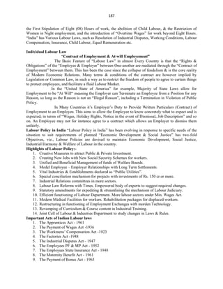 187
the First Stipulation of Eight (08) Hours of work, the abolition of Child Labour, & the Restriction of
Women in Night employment, and the introduction of “Overtime Wages” for work beyond Eight Hours.
“India” has Various Labour Laws, such as Resolution of Industrial Disputes, Working Conditions, Labour
Compensation, Insurance, Child Labour, Equal Remuneration etc.
Individual Labour Law
“Contract of Employment & At-will Employement”
The Basic Feature of “Labour Law” in almost Every Country is that the “Rights &
Obligations” of the “Employee & Employer” between One-another are mediated through the “Contract of
Employment” between them. This has been the case since the collapse of feudalism & is the core reality
of Modern Economic Relations. Many terms & conditions of the contract are however implied by
Legislation or Common Law, in such a way as to restrict the freedom of people to agree to certain things
to protect employees, and facilitate a fluid Labour Market.
In the “United State of America” for example, Majority of State Laws allow for
Employment to be “At Will“ meaning the Employer can Terminate an Employee from a Position for any
Reason, so long as the Reason is not an “Illegal Reason”, including a Termination in Violation of Public
Policy.
In Many Countries it’s Employer’s Duty to Provide Written Particulars (Contract) of
Employment to an Employee. This aims to allow the Employee to know concretely what to expect and is
expected; in terms of “Wages, Holiday Rights, Notice in the event of Dismissal, Job Description” and so
on. An Employee may not for instance agree to a contract which allows an Employer to dismiss them
unfairly.
Labour Policy in India “Labour Policy in India” has been evolving in response to specific needs of the
situation to suit requirements of planned “Economic Development & Social Justice” has two-fold
Objectives, viz., Labour Policies are devised to maintain Economic Development, Social Justice,
Industrial Harmony & Welfare of Labour in the country.
Highlights of Labour Policy:-
1. Creative Measures to attract Public & Private Investment.
2. Creating New Jobs with New Social Security Schemes for workers.
3. Unified and Beneficial Management of funds of Welfare Boards.
4. Model Employee – Employer Relationships with Long Term Settlements.
5. Vital Industries & Establishments declared as “Public Utilities”.
6. Special conciliation mechanism for projects with investments of Rs. 150 cr or more.
7. Industrial Relations committees in more sectors.
8. Labour Law Reforms with Times. Empowered body of experts to suggest required changes.
9. Statutory amendments for expediting & streamlining the mechanism of Labour Judiciary.
10. Efficient functioning of Labour Department. More labour sectors under Min. Wages Act.
11. Modern Medical Facilities for workers. Rehabilitation packages for displaced workers.
12. Restructuring in functioning of Employment Exchanges with morden Technology.
13. Revamping of Curriculum & Course content in Industrial Training.
14. Joint Cell of Labour & Industries Department to study changes in Laws & Rules.
Important Acts of Indian Labour laws
1. The Apprentices Act - 1961
2. The Payment of Wages Act -1936
3. The Workmens’ Compensation Act -1923
4. The Factories Act -1948
5. The Industrial Disputes Act - 1947
6. The Employees PF & MP Act - 1952
7. The Employees State Insurance Act - 1948
8. The Maternity Benefit Act - 1961
9. The Payment of Bonus Act - 1965
 