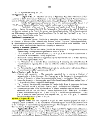188
10. The Payment of Gratuity Act - 1972
The Apprentices Act - 1961
Object of the Act :- The Main Objectives of Apprentices Act, 1961 is “Promotion of New
Manpower at skills”. Improvement / Refinement of Old Skills through Theoretical & Practical Training in
number of “Trades & Occupation”. The Scheme is also extended to Engineers & Diploma Holders.
In India the “Apprentices Act” came into force in 1961 and was amended by the Act 41 of
1986. It’s also a “Statutory Obligation” on the part of every Employer covered under the Act.
Applicability of the Act :- The “Apprentices Act” applies to all Areas & Industries as
notified by Central Government. [Sec-1(4)]. The Act extends to “Across all over the India”. It shall come
into force on such date as the Central Government may, by notification in the Official Gazette, appoint;
and different dates may be appointed for different States. The Act shall also “Not Apply” to any Area or
Industry as per the notification by the Govt.
Guidelines @ Apprentice Act
“Apprentice” means a Person who is undergoing “Apprenticeship Training” in pursuance
of a Contract of Apprenticeship. “Apprenticeship Training” means a Course of Training in any Industry
or Establishment undergone in pursuance of a Contract of Apprenticeship & under prescribed Terms &
Conditions which may be different for different categories of Apprentices.
Eligibility & Duities of Apprentice:
1. Qualifications: A Person shall not be Qualified for being engaged as an Apprentice to undergo
Apprenticeship Training in any designated trade, unless he or she,
2. The “Candidate” is not Less than Fourteen (14) Yrs of age, & has to Satisfies such Standards of
“Education & Physical Fitness” as may be prescribed.
3. Duration of Training:- Duration of Apprenticeship may be from “06 Mths to 04 Yrs” depending
on the Trade, as prescribed in Rules.
4. The “Apprentice” has to learn his Trade Conscientiously & Diligently. Also attend Practical &
Theoretical classes regularly. Has to carry out all Lawful Orders of Employer with Contractual
Obligations.
5. The Apprentice has to work 42 to 48 Hours in a week, but not allowed to work between 10 pm to
06 am unless approved by “Apprenticeship Advisor”.
Duties of Employer under the Act:
1. Contract with Apprentice :- The Apprentice appointed has to execute a Contract of
Apprenticeship with the Employer. The Contract has to be Registered with Apprenticeship
Adviser. If Apprentice is Minor, Agreement should be signed by his Guardian. [Sec 4(1)] .
2. Leaves for Apprentice :- An Apprentice is entitled to Casual Leave of 12 days, Medical Leave of
15 days & Extraordinary Leave of 10 days in a year.
3. The “Employer” has to provide Apprentice the Training in his Trade, & ensure that the Person
duly Qualified is placeed as In-charge . To Carry out all Legal Contractual Obligations.
4. Payment to Apprentice :- The Minimum Rates of Stipend prescribed under the Rules as follows.
(Revised Rate w.e.f. 23rd Mar 2011). # Graduate Apprentices @ Rs:- 3560/- p.m. , # Sandwich
Course (Students from Degree Inst.) @ Rs:- 2530/- p.m., # Technician Apprentices @ Rs:- 2530/-
p.m., # Sandwich course (Students from Diploma Inst.) @ Rs:- 2070/- p.m., # Technician
(Vocational) Apprentices @ Rs:- 1970/- p.m.
Payment of Wages Act – 1936
Objective of the Act:- The “Payment of Wages Act 1936” regulates payment of wages to
Employees (Direct & Indirect). The Act is intended to be a remedy against unauthorized deductions made
by the “Employer” or unjustified delay in payment of wages. All Employees are covered under the Act,
those are drawing Average wages Rs:- 10000/- per month.
Applicability of the Act: - The “Payment of Wages Act 1936” is Applicable to All Factories,
Industrial Establishment, Tramway Service, or Motor Transport Service engaged in carrying Passengers
or Goods both by road for hire or reward. Air Transport Service, Dock, Wharf or Jettly, Inland Vessel,
Machinically propelled, Mines, Quarry or Oil-Field, Plantation, Workshop or other Establishement, etc..
 