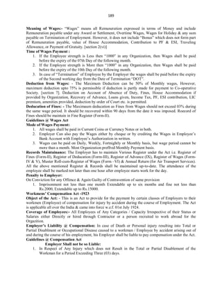 189
Meaning of Wages:- “Wages” means all Remuneration expressed in terms of Money and include
Remuneration payable under any Award or Settlement, Overtime Wages, Wages for Holiday & any sum
payable on Termination of Employment. However, it does not include “Bonus” which does not form part
of Remuneration payable, value of House Accommodation, Contribution to PF & ESI, Traveling
Allowance, or Payment of Gratuity. [section 2(vi)]
Time of Wages Payment :
1. If the Employee strength is Less then “1000” in any Organization, then Wages shall be paid
before the expiry of the 07th Day of the following month.
2. If the Employee strength is More then “1000” in any Organization, then Wages shall be paid
before the expiry of the 10th Day of the following month.
3. In case of “Termination” of Employee by the Employer the wages shall be paid before the expiry
of the Second working day from the Date of Termination “DOT”.
Deduction from Wages: - The Maximum Deduction can be 50% of Monthly wages, However,
maximum deduction upto 75% is permissible if deduction is partly made for payment to Co-operative
Society. [section 7]. Deduction on Account of Absence of Duty, Fines, House Accommodation if
provided by Organization, Recovery of Advance, Loans given, Income Tax, PF, ESI contribution, LIC
premium, amenities provided, deduction by order of Court etc. is permitted.
Deducation of Fines: - The Maximaum deducation as Fines from Wages should not exceed 03% during
the same wage period. It should be recovered within 90 days from the date it was imposed. Roecord of
Fines should be maintain in Fine Register (Form-II).
Guidelines @ Wages Act
Mode of Wages Payment:
1. All wages shall be paid in Current Coins or Currency Notes or in both.
2. Employer Can also pay the Wages either by cheque or by crediting the Wages in Employee’s
Bank Account with Employee’s Authorization in written.
3. Wages can be paid on Daily, Weekly, Fortnightly or Monthly basis, but wage period cannot be
more than a month. Most Organization preffred Monthly Payment basis.
Records Maintainance: The Employer has to maintain Various Register under the Act i.e. Register of
Fines (Form-II), Register of Deducation (Form-III), Register of Advance (IX), Register of Wages (Form-
IV & V), Muster Roll-cum-Register of Wages (Form –VI) & Annual Return (for Air Transport Services).
All the above mentioned Register & Records shall be maintained up-to-date. The attendance of the
employee shall be marked not later than one hour after employee starts work for the day.
Penalty to Employer:
On Conviction for any Offence & Again Guilty of Contravention of same provision
1. Imprisonment not less than one month Extendable up to six months and fine not less than
Rs.2000, Extendable up to Rs.15000.
Workmens’ Compensation Act -1923
Object of the Act: - This is an Act to provide for the payment by certain classes of Employers to their
workmen (Employee) of compensation for injury by accident during the course of Employment. The Act
is applicable all over the India & came into force w.e.f. 01st July 1924.
Coverage of Employees:- All Employees of Any Categories / Capacity Irrespective of their Status or
Salaries either Directly or hired through Contractor or a person recruited to work abroad for the
Orgazition.
Employer’s Liability @ Compensation: In case of Death or Personal injury resulting into Total or
Partial Disablment or Occupational Disease caused to a workman / Employee by accident arising out of
and during the course of his employment, his Employer shall be liable to pay compensation under the Act.
Guidelines @ Compensation Act
Employer Shall not be so Liable:
1. In Respect of Any Injury which does not Result in the Total or Partial Disablement of the
Workman for a Period Exceeding Three (03) days.
 