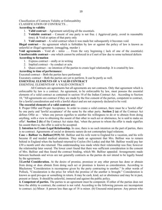 19
Classification of Contracts Validity or Enforceability
CLASSIFICATION OF CONTRACTS…
According to validity
1. Valid contract – Agreement satisfying all the essentials.
2. Voidable contract – Consent of one party is not free. ( Aggrieved party, avoid in reasonable
time). & Void at option of that party only
3. Void contract – A valid contract when it was made but subsequently it becomes void.
Illegal contract – An agreement which is forbidden by law or against the policy of law is known as
unlawful or illegal agreement. (smuggling, murder )
Void agreements - Void ab - initio …. From the very beginning ( lack of one of the essentials)
Unenforceable contract – one which cannot be enforced in a Court of law due to some technical defects
According to formation
1. Express contract – orally or in writing
2. Implied contract – by conduct or acts
3. Quasi contract – no intention of the parties to create legal relationship. It is created by law.
According to time of performance:
Executed contract – Both the parties have performed.
Executory contract – Both the parties are yet to perform. It can be partly as well.
ESSENTIAL ELEMENTS OF A VALID CONTRACT
ESSENTIAL ELEMENTS OF A VALID CONTRACT
All Contracts are agreements but all agreements are not contracts. Only that agreement which is
enforceable by law is a contract. An agreement, to be enforceable by law, must possess the essential
elements of a valid contract as contained in section 10 of the Indian Contract Act. According to Section
10, "All agreements are contract if they are made by the free consent of the parties, competent to contract,
for a lawful consideration and with a lawful object and are not expressly declared to be void.
The essential elements of a valid contract are:
1. Proper Offer and Proper Acceptance. In order to create a valid contract, there must be a 'lawful offer'
by one party and 'lawful acceptance' of the same by the other party. Section 2 (a) of the Contract Act
defines Offer as – ‘when one person signifies to another his willingness to do or to abstain from doing
anything, with a view to obtaining the assent of that other to such act or abstinence, he is said to make an
offer'. Section 2 (b) of the Contract Act states that, ‘when the person to whom the offer is made signifies
his assent there to, the offer is said to be accepted.
2. Intention to Create Legal Relationship. In case, there is no such intention on the part of parties, there
is no contract. Agreements of social or domestic nature do not contemplate legal relations.
Case :- Balfour vs. Balfour(1919) Mr. Balfour and his wife went to England for a vacation, and his wife
became ill and needed medical attention. They made an agreement that Mrs. Balfour was to remain
behind in England when the husband returned to Ceylon (Sri Lanka) and that Mr. Balfour would pay her
£30 a month until she returned. This understanding was made while their relationship was fine; however
the relationship later soured. The lower court found that there was sufficient consideration in the consent
of Mrs. Balfour and thus found the contract binding, which Mr. Balfour appealed. Arrangements made
between husbands and wives are not generally contracts as the parties do not intend to be legally bound
by the agreements.
3.Lawful Consideration. At the desire of promise, promisee or any other person has done or abstain
from doing or does abstain from doing such act or promises is known as consideration. According to
Blackstone "Consideration is recompense given by the party contracting to another." In other words of
Pollock, "Consideration is the price for which the promise of the another is brought." Consideration is
known as quid pro-quo or something in return. It may be cash, kind, act or abstinence and may be in past,
present or future. It should be unlawful, immoral and against the public policy.
4. Competent of parties. The parties to an agreement must be competent. If either of the parties does not
have the ability to contract, the contract is not valid. According to the following persons are incompetent
to contract. (a) Minor: A person less than age of 18 is minor. (b) Unsound mind person: Any person who
 