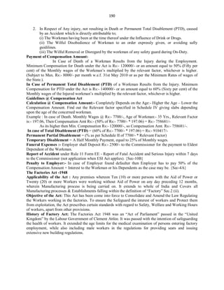 190
2. In Respect of Any injury, not resulting in Death or Permanent Total Disablement (PTD), caused
by an Accident which is directly attributable to;
(i) The Workman having been at the time thereof under the Influence of Drink or Drugs.
(ii) The Wilful Disobedience of Workman to an order expressly given, or avoiding safty
guidilines.
(iii) The Wilful Removal or Disregard by the workman of any safety guard during On-Duty.
Payment of Compensation Amount:
In Case of Death of a Workman Results from the Injury during the Employment.
Minimum Compensation for Death under the Act is Rs:- 120000/- or an amount equal to 50% (Fifty per
cent) of the Monthly wages of the Workman’s multiplied by the relevant factor, whichever is higher.
(Subject to Max. Rs:- 8000/- per month w.e.f. 31st May 2010 or as per the Minimum Rates of wages of
the State.).
In Case of Permanent Total Disablement (PTD) of a Workman Results from the Injury. Minimum
Compensation for PTD under the Act is Rs:- 140000/- or an amount equal to 60% (Sixty per cent) of the
Monthly wages of the Injured workman’s multiplied by the relevant factor, whichever is higher.
Guidelines @ Compensation Act
Calculation @ Compensation Amount:- Completely Depends on the Age:- Higher the Age – Lower the
Compensation Amount. Find out the Relevant factor specified in Schedule IV giving slabs depending
upon the age of the concerned workman.
Example : In case of Death. Monthly Wages @ Rs:- 7700/-, Age of Workman:- 35 Yrs., Relevant Factor
is:- 197.06, Then Compensation Amt Rs:- (50% of Rs:- 7700/- * 197.06) = Rs:- 758681/-
As its higher then Min. Compensation Rs:- 120000/-, so Compensation Amt. Rs:- 758681/-.
In case of Total Disablement (PTD) = (60% of Rs:- 7700/- * 197.06) = Rs:- 910417/-
Permanent Partial Disablement = (% as per Schedule II of 7700/- * Relevant Factor)
Temporary Disablement = A Half Monthly Payment, equal to 25% of Monthly wages.
Funeral Expenses :- Employer shall Deposit Rs:- 2500/- to the Commissioner for the payment to Eldest
Dependant of the Workman.
Report of Accident under Rule 11 Form EE - Report of Fatal Accident and Serious Injury within 7 days
to the Commissioner (not application when ESI Act applies). {Sec-10B}
Penalty to Employer:- In case of Employer found defaulter then Employer has to pay 50% of the
Compensation Amount + Interest to the Workman or his Dependents as the case may be. {Sec-4A}
The Factories Act -1948
Applicability of the Act : Any premises whereon Ten (10) or more persons with the Aid of Power or
Twenty (20) or more Workers were working without Aid of Power on any day preceding 12 months,
wherein Manufacturing process is being carried on. It extends to whole of India and Covers all
Manufacturing processes & Establishments falling within the definition of “Factory” Sec.2 (ii).
Objective of the Act: This Act has been come into force to Consolidate and Amend the Law Regulating
the Workers working in the factories. To ensure the Safeguard the interest of workers and Protect them
from exploitation, the Act prescribes certain standards with regard to Safety, Welfare and Working Hours
of workers, apart from other provisions.
History of Factory Act: The Factories Act 1948 was an “Act of Parliament” passed in the “United
Kingdom” by the Labour Government of Clement Attlee. It was passed with the intention of safeguarding
the health of workers. It extended the age limits for the medical examination of persons entering factory
employment, while also including male workers in the regulations for providing seats and issuing
extensive new building regulations.
 