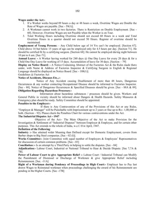 192
Wages under the Act:-
1. If a Worker works beyond 09 hours a day or 48 hours a week, Overtime Wages are Double the
Rate of Wages are payable. [Sec - 59(1)].
2. A Workman cannot work in two factories. There is Restriction on Double Employment. [Sec -
60]. However, Overtime Wages are not Payable when the Worker is on Tour.
3. Total Working Hours including Overtime should not exceed 60 Hours in a week and Total
Overtime Hours in a quarter should not exceed 50 Hours. Register of overtime should be
maintained.
Employment of Young Persons: - Any Child below age of 14 Yrs can’t be employed. [Section 67].
Child above 14 but below 15 years of age can be employed only for 4.5 hours per day. [Section 71]. He
should be certified fit by a certifying surgeon. [Section 68]. He cannot be employed during night between
10 pm to 6 am. [Sec-71].
Annual Leave: - A Worker having worked for 240 days @ One Day Leave for every 20 days & for a
Child One Day Leave for working of 15 days. Accumulation of leave for 30 days. [Section – 79]
Display on Notice Board: - A Notice Containing Abstract of the Factories Act & the Rules made there
under, with Name & Address of Factories Inspector & Certifying Surgeon in English & Regional
Language should be displayed on Notice Board. [Sec - 108(1)].
Guidelines @ Factories Act
Notice of Accidents, Diseases Etc.,:-
Notice of Any Accident causing Disablement of more than 48 hours, Dangerous
Occurrences & any worker contacting Occupational Disease should be informed to Factories Inspector.
[Sec - 88]. Notice of Dangerous Occurrences & Specified Diseases should be given. [Sec - 88A & 89].
Obligation Regarding Hazardous Processes:-
Information about hazardous substances / processes should be given. Workers and
General Public in vicinity should be informed about Dangers & Health Hazards. Safety Measures &
Emergency plan should be ready. Safety Committee should be appointed.
Penalties to the Employer:-
If there is Any Contravention of any of the Provisions of this Act or any Rules,
“Employer & Manager” will be Punishable with Imprisonment up to 2 years or fine up to Rs:- 1,00,000 or
both. (Section – 92). Please check the Penalties Chart for various contraventions under the Act.
The Industrial Disputes Act - 1947
Objective of the Act:- The Main Objective of the Act to make Provision for the
Investigation & Settlement of “Industrial Disputes” between Employer & Employee, and for certain other
purposes. This Act extends to the whole of India, w.e.f. 01st April, 1947.
Definition of the Following:
Industry :- Has attained wider Meaning than Defined except for Domestic Employment, covers from
Barber shops to Big Steel companies. [Sec - 02 (I)].
Works Committee:- Joint Committee with equal number of Employers & Employees’ Representatives
for discussion of certain common problems. [Sec - 03]
Conciliation :- Is an attempt by a Third Party in helping to settle the disputes. [Sec - 04]
Adjudication:- Labour Court, Industrial or National Tribunal to Hear & Decide Dispute. [Sec 7,7A &
7B].
Power of Labour Court to give Appropriate Relief :- Labour Court / Industrial Tribunal can Modify
the Punishment of Dismissal or Discharge of Workmen & give Appropriate Relief including
Reinstatement. [Sec. -11A]
Right of a Workman during Pendency of Proceedings in High Court:- Employer has to Pay last
drawn Wages to Reinstated workman when proceedings challenging the award of his Reinstatement are
pending in the Higher Courts. [Sec -17B]
 