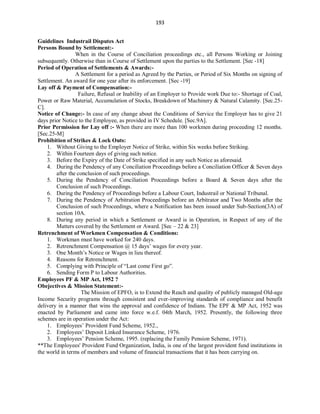 193
Guidelines Industrail Disputes Act
Persons Bound by Settlement:-
When in the Course of Conciliation proceedings etc., all Persons Working or Joining
subsequently. Otherwise than in Course of Settlement upon the parties to the Settlement. [Sec -18]
Period of Operation of Settlements & Awards:-
A Settlement for a period as Agreed by the Parties, or Period of Six Months on signing of
Settlement. An award for one year after its enforcement. [Sec -19]
Lay off & Payment of Compensation:-
Failure, Refusal or Inability of an Employer to Provide work Due to:- Shortage of Coal,
Power or Raw Material, Accumulation of Stocks, Breakdown of Machinery & Natural Calamity. [Sec.25-
C].
Notice of Change:- In case of any change about the Conditions of Service the Employer has to give 21
days prior Notice to the Employee, as provided in IV Schedule. [Sec.9A].
Prior Permission for Lay off :- When there are more than 100 workmen during proceeding 12 months.
[Sec.25-M]
Prohibition of Strikes & Lock Outs:
1. Without Giving to the Employer Notice of Strike, within Six weeks before Striking.
2. Within Fourteen days of giving such notice.
3. Before the Expiry of the Date of Strike specified in any such Notice as aforesaid.
4. During the Pendency of any Conciliation Proceedings before a Conciliation Officer & Seven days
after the conclusion of such proceedings.
5. During the Pendency of Conciliation Proceedings before a Board & Seven days after the
Conclusion of such Proceedings.
6. During the Pendency of Proceedings before a Labour Court, Industrail or National Tribunal.
7. During the Pendency of Arbitration Proceedings before an Arbitrator and Two Months after the
Conclusion of such Proceedings, where a Notification has been issued under Sub-Section(3A) of
section 10A.
8. During any period in which a Settlement or Award is in Operation, in Respect of any of the
Matters covered by the Settlement or Award. [Sec – 22 & 23]
Retrenchment of Workmen Compensation & Conditions:
1. Workman must have worked for 240 days.
2. Retrenchment Compensation @ 15 days’ wages for every year.
3. One Month’s Notice or Wages in lieu thereof.
4. Reasons for Retrenchment.
5. Complying with Principle of “Last come First go”.
6. Sending Form P to Labour Authorities.
Employees PF & MP Act, 1952 ?
Obejectives & Mission Statement:-
The Mission of EPFO, is to Extend the Reach and quality of publicly managed Old-age
Income Security programs through consistent and ever-improving standards of compliance and benefit
delivery in a manner that wins the approval and confidence of Indians. The EPF & MP Act, 1952 was
enacted by Parliament and came into force w.e.f. 04th March, 1952. Presently, the following three
schemes are in operation under the Act:
1. Employees’ Provident Fund Scheme, 1952.,
2. Employees’ Deposit Linked Insurance Scheme, 1976.
3. Employees’ Pension Scheme, 1995. (replacing the Family Pension Scheme, 1971).
**The Employees' Provident Fund Organization, India, is one of the largest provident fund institutions in
the world in terms of members and volume of financial transactions that it has been carrying on.
 