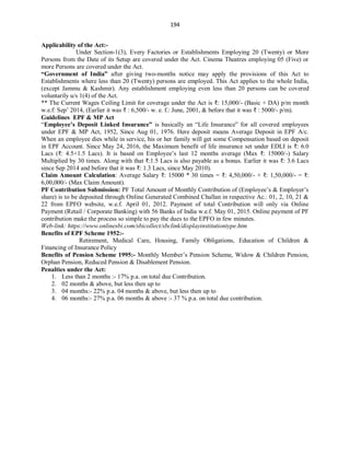 194
Applicability of the Act:-
Under Section-1(3), Every Factories or Establishments Employing 20 (Twenty) or More
Persons from the Date of its Setup are covered under the Act. Cinema Theatres employing 05 (Five) or
more Persons are covered under the Act.
“Government of India” after giving two-months notice may apply the provisions of this Act to
Establishments where less than 20 (Twenty) persons are employed. This Act applies to the whole India,
(except Jammu & Kashmir). Any establishment employing even less than 20 persons can be covered
voluntarily u/s 1(4) of the Act.
** The Current Wages Ceiling Limit for coverage under the Act is ₹: 15,000/- (Basic + DA) p/m month
w.e.f: Sep’ 2014, (Earlier it was ₹ : 6,500/- w. e. f.: June, 2001, & before that it was ₹ : 5000/- p/m).
Guidelines EPF & MP Act
“Employee’s Deposit Linked Insurance” is basically an “Life Insurance” for all covered employees
under EPF & MP Act, 1952, Since Aug 01, 1976. Here deposit means Average Deposit in EPF A/c.
When an employee dies while in service, his or her family will get some Compensation based on deposit
in EPF Account. Since May 24, 2016, the Maximum benefit of life insurance set under EDLI is ₹: 6.0
Lacs (₹: 4.5+1.5 Lacs). It is based on Employee’s last 12 months average (Max ₹: 15000/-) Salary
Multiplied by 30 times. Along with that ₹:1.5 Lacs is also payable as a bonus. Earlier it was ₹: 3.6 Lacs
since Sep 2014 and before that it was ₹: 1.3 Lacs, since May 2010).
Claim Amount Calculation: Average Salary ₹: 15000 * 30 times = ₹: 4,50,000/- + ₹: 1,50,000/- = ₹:
6,00,000/- (Max Claim Amount).
PF Contribution Submission: PF Total Amount of Monthly Contribution of (Employee’s & Employer’s
share) is to be deposited through Online Generated Combined Challan in respective Ac.: 01, 2, 10, 21 &
22 from EPFO website, w.e.f. April 01, 2012. Payment of total Contribution will only via Online
Payment (Retail / Corporate Banking) with 56 Banks of India w.e.f. May 01, 2015. Online payment of PF
contribution make the process so simple to pay the dues to the EPFO in few minutes.
Web-link: https://www.onlinesbi.com/sbicollect/sbclink/displayinstitutiontype.htm
Benefits of EPF Scheme 1952:-
Retirement, Medical Care, Housing, Family Obligations, Education of Children &
Financing of Insurance Policy
Benefits of Pension Scheme 1995:- Monthly Member’s Pension Scheme, Widow & Children Pension,
Orphan Pension, Reduced Pension & Disablement Pension.
Penalties under the Act:
1. Less than 2 months :- 17% p.a. on total due Contribution.
2. 02 months & above, but less then up to
3. 04 months:- 22% p.a. 04 months & above, but less then up to
4. 06 months:- 27% p.a. 06 months & above :- 37 % p.a. on total due contribution.
 