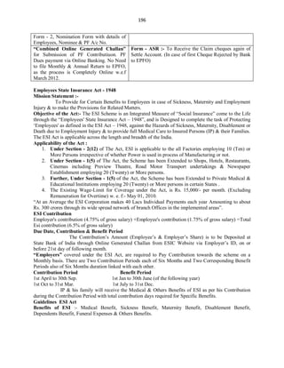 196
Employees State Insurance Act - 1948
Mission Statement :-
To Provide for Certain Benefits to Employees in case of Sickness, Maternity and Employment
Injury & to make the Provisions for Related Matters.
Objective of the Act:- The ESI Scheme is an Integrated Measure of “Social Insurance” come to the Life
through the “Employees' State Insurance Act – 1948”, and is Designed to complete the task of Protecting
‘Employees' as defined in the ESI Act – 1948, against the Hazards of Sickness, Maternity, Disablement or
Death due to Employment Injury & to provide full Medical Care to Insured Persons (IP) & their Families.
The ESI Act is applicable across the length and breadth of the India.
Applicability of the Act :
1. Under Section - 2(12) of The Act, ESI is applicable to the all Factories employing 10 (Ten) or
More Persons irrespective of whether Power is used in process of Manufacturing or not.
2. Under Section - 1(5) of The Act, the Scheme has been Extended to Shops, Hotels, Restaurants,
Cinemas including Preview Theatre, Road Motor Transport undertakings & Newspaper
Establishment employing 20 (Twenty) or More persons.
3. Further, Under Section - 1(5) of the Act, the Scheme has been Extended to Private Medical &
Educational Institutions employing 20 (Twenty) or More persons in certain States .
4. The Existing Wage-Limit for Coverage under the Act, is Rs. 15,000/- per month. (Excluding
Remuneration for Overtime) w. e. f:- May 01, 2010.
“At an Average the ESI Corporation makes 40 Lacs Individual Payments each year Amounting to about
Rs. 300 crores through its wide spread network of branch Offices in the implemented areas”.
ESI Contribution
Employer's contribution (4.75% of gross salary) +Employee's contribution (1.75% of gross salary) =Total
Esi contribution (6.5% of gross salary)
Due Date, Contribution & Benefit Period
The Contribution’s Amount (Employee’s & Employer’s Share) is to be Deposited at
State Bank of India through Online Generated Challan from ESIC Website via Employer’s ID, on or
before 21st day of following month.
“Employers” covered under the ESI Act, are required to Pay Contribution towards the scheme on a
Monthly basis. There are Two Contribution Periods each of Six Months and Two Corresponding Benefit
Periods also of Six Months duration linked with each other.
Contribution Period Benefit Period
1st April to 30th Sep. 1st Jan to 30th June (of the following year)
1st Oct to 31st Mar. 1st July to 31st Dec.
IP & his family will receive the Medical & Others Benefits of ESI as per his Contribution
during the Contribution Period with total contribution days required for Specific Benefits.
Guidelines ESI Act
Benefits of ESI :- Medical Benefit, Sickness Benefit, Maternity Benefit, Disablement Benefit,
Dependents Benefit, Funeral Expenses & Others Benefits.
Form - 2, Nomination Form with details of
Employees, Nominee & PF A/c No.
“Combined Online Generated Challan”
for Submission of PF Contributiuon. PF
Dues payment via Online Banking. No Need
to file Monthly & Annual Return to EPFO,
as the process is Completely Online w.e.f
March 2012.
Form - ASR :- To Receive the Claim cheques again of
Settle Account. (In case of first Cheque Rejected by Bank
to EPFO)
 