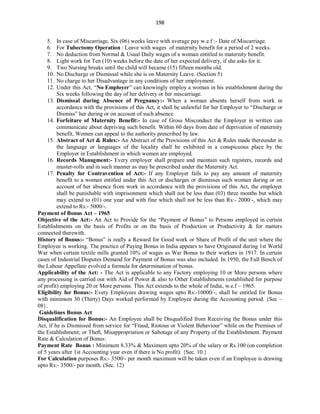 198
5. In case of Miscarriage, Six (06) weeks leave with average pay w.e.f :- Date of Miscarriage.
6. For Tubectomy Operation : Leave with wages of maternity benefit for a period of 2 weeks.
7. No deduction from Normal & Usual Daily wages of a woman entitled to maternity benefit.
8. Light work for Ten (10) weeks before the date of her expected delivery, if she asks for it.
9. Two Nursing breaks until the child will became (15) fifteen months old.
10. No Discharge or Dismissal while she is on Maternity Leave. (Section 5)
11. No charge to her Disadvantage in any conditions of her employment.
12. Under this Act, “No Employer” can knowingly employ a woman in his establishment during the
Six weeks following the day of her delivery or her miscarriage.
13. Dismissal during Absence of Pregnancy:- When a woman absents herself from work in
accordance with the provisions of this Act, it shall be unlawful for her Employer to “Discharge or
Dismiss” her during or on account of such absence.
14. Forfeiture of Maternity Benefit:- In case of Gross Misconduct the Employer in written can
communicate about depriving such benefit. Within 60 days from date of deprivation of maternity
benefit, Women can appeal to the authority prescribed by law.
15. Abstract of Act & Rules:- An Abstract of the Provisions of this Act & Rules made thereunder in
the language or languages of the locality shall be exhibited in a conspicuous place by the
Employer in Establishment in which women are employed.
16. Records Managment:- Every employer shall prepare and maintain such registers, records and
muster-rolls and in such manner as may be prescribed under the Maternity Act.
17. Penalty for Contravention of Act:- If any Employer fails to pay any amount of maternity
benefit to a woman entitled under this Act or discharges or dismisses such woman during or on
account of her absence from work in accordance with the provisions of this Act, the employer
shall be punishable with imprisonment which shall not be less than (03) three months but which
may extend to (01) one year and with fine which shall not be less than Rs:- 2000/-, which may
extend to Rs:- 5000/-.
Payment of Bonus Act – 1965
Objective of the Act:- An Act to Provide for the “Payment of Bonus” to Persons employed in certain
Establishments on the basis of Profits or on the basis of Production or Productivity & for matters
connected therewith.
History of Bonus:- “Bonus” is really a Reward for Good work or Share of Profit of the unit where the
Employee is working. The practice of Paying Bonus in India appears to have Originated during 1st World
War when certain textile mills granted 10% of wages as War Bonus to their workers in 1917. In certain
cases of Industrial Disputes Demand for Payment of Bonus was also included. In 1950, the Full Bench of
the Labour Appellate evolved a formula for determination of bonus.
Applicability of the Act: - The Act is applicable to any Factory employing 10 or More persons where
any processing is carried out with Aid of Power & also to Other Establishments (established for purpose
of profit) employing 20 or More persons. This Act extends to the whole of India, w.e.f – 1965.
Eligibility for Bonus:- Every Employees drawing wages upto Rs:-10000/-, shall be entitled for Bonus
with minimum 30 (Thirty) Days worked performed by Employee during the Accounting period. {Sec –
08}.
Guidelines Bonus Act
Disqualification for Bonus:- An Employee shall be Disqualified from Receiving the Bonus under this
Act, if he is Dismissed from service for “Fraud, Riotous or Violent Behaviour” while on the Premises of
the Establishment; or Theft, Misappropriation or Sabotage of any Property of the Establishment. Payment
Rate & Calculation of Bonus:
Payment Rate Bonus : Minimum 8.33% & Maximum upto 20% of the salary or Rs.100 (on completion
of 5 years after 1st Accounting year even if there is No profit). {Sec. 10.}
For Calculation purposes Rs:- 3500/- per month maximum will be taken even if an Employee is drawing
upto Rs:- 3500/- per month. (Sec. 12)
 