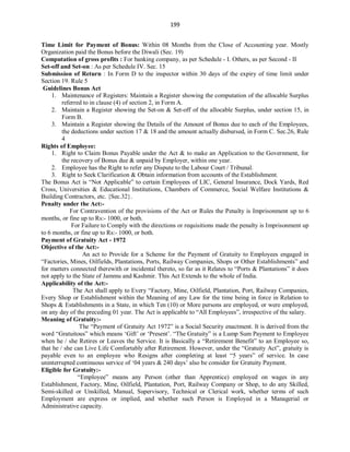 199
Time Limit for Payment of Bonus: Within 08 Months from the Close of Accounting year. Mostly
Organization paid the Bonus before the Diwali (Sec. 19)
Computation of gross profits : For banking company, as per Schedule - I. Others, as per Second - II
Set-off and Set-on : As per Schedule IV. Sec. 15
Submission of Return : In Form D to the inspector within 30 days of the expiry of time limit under
Section 19. Rule 5
Guidelines Bonus Act
1. Maintenance of Registers: Maintain a Register showing the computation of the allocable Surplus
referred to in clause (4) of section 2, in Form A.
2. Maintain a Register showing the Set-on & Set-off of the allocable Surplus, under section 15, in
Form B.
3. Maintain a Register showing the Details of the Amount of Bonus due to each of the Employees,
the deductions under section 17 & 18 and the amount actually disbursed, in Form C. Sec.26, Rule
4
Rights of Employee:
1. Right to Claim Bonus Payable under the Act & to make an Application to the Government, for
the recovery of Bonus due & unpaid by Employer, within one year.
2. Employee has the Right to refer any Dispute to the Labour Court / Tribunal.
3. Right to Seek Clarification & Obtain information from accounts of the Establishment.
The Bonus Act is “Not Applicable” to certain Employees of LIC, General Insurance, Dock Yards, Red
Cross, Universities & Educational Institutions, Chambers of Commerce, Social Welfare Institutions &
Building Contractors, etc. {Sec.32}.
Penalty under the Act:-
For Contravention of the provisions of the Act or Rules the Penalty is Imprisonment up to 6
months, or fine up to Rs:- 1000, or both.
For Failure to Comply with the directions or requisitions made the penalty is Imprisonment up
to 6 months, or fine up to Rs:- 1000, or both.
Payment of Gratuity Act - 1972
Objective of the Act:-
An act to Provide for a Scheme for the Payment of Gratuity to Employees engaged in
“Factories, Mines, Oilfields, Plantations, Ports, Railway Companies, Shops or Other Establishments” and
for matters connected therewith or incidental thereto, so far as it Relates to “Ports & Plantations” it does
not apply to the State of Jammu and Kashmir. This Act Extends to the whole of India.
Applicability of the Act:-
The Act shall apply to Every “Factory, Mine, Oilfield, Plantation, Port, Railway Companies,
Every Shop or Establishment within the Meaning of any Law for the time being in force in Relation to
Shops & Establishments in a State, in which Ten (10) or More persons are employed, or were employed,
on any day of the preceding 01 year. The Act is applicable to “All Employees”, irrespective of the salary.
Meaning of Gratuity:-
The “Payment of Gratuity Act 1972” is a Social Security enactment. It is derived from the
word “Gratuitous” which means ‘Gift’ or ‘Present’. “The Gratuity” is a Lump Sum Payment to Employee
when he / she Retires or Leaves the Service. It is Basically a “Retirement Benefit” to an Employee so,
that he / she can Live Life Comfortably after Retirement. However, under the “Gratuity Act”, gratuity is
payable even to an employee who Resigns after completing at least “5 years” of service. In case
uninterrupted continuous service of ‘04 years & 240 days’ also be consider for Gratuity Payment.
Eligible for Gratuity:-
“Employee” means any Person (other than Apprentice) employed on wages in any
Establishment, Factory, Mine, Oilfield, Plantation, Port, Railway Company or Shop, to do any Skilled,
Semi-skilled or Unskilled, Manual, Supervisory, Technical or Clerical work, whether terms of such
Employment are express or implied, and whether such Person is Employed in a Managerial or
Administrative capacity.
 