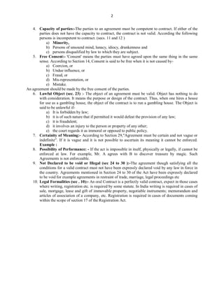 2
4. Capacity of parties:-The parties to an agreement must be competent to contract. If either of the
parties does not have the capacity to contract, the contract is not valid. According the following
persons is incompetent to contract. (secs. 11 and 12 )
a) Minority,
b) Persons of unsound mind, lunacy, idiocy, drunkenness and
c) persons disqualified by law to which they are subject.
5. Free Consent:- 'Consent' means the parties must have agreed upon the same thing in the same
sense. According to Section 14, Consent is said to be free when it is not caused by-
a) Coercion, or
b) Undue influence, or
c) Fraud, or
d) Mis-representation, or
e) Mistake.
An agreement should be made by the free consent of the parties.
6. Lawful Object (sec. 23) :- The object of an agreement must be valid. Object has nothing to do
with consideration. It means the purpose or design of the contract. Thus, when one hires a house
for use as a gambling house, the object of the contract is to run a gambling house. The Object is
said to be unlawful if-
a) It is forbidden by law;
b) it is of such nature that if permitted it would defeat the provision of any law;
c) it is fraudulent;
d) it involves an injury to the person or property of any other;
e) the court regards it as immoral or opposed to public policy.
7. Certainity of Meaning:- According to Section 29,"Agreement must be certain and not vague or
indefinite”. If it is vague and it is not possible to ascertain its meaning it cannot be enforced.
Example :
8. Possibility of Performance: - If the act is impossible in itself, physically or legally, if cannot be
enforced at law. For example, Mr. A agrees with B to discover treasure by magic. Such
Agreements is not enforceable.
9. Not Declared to be void or Illegal (sec 24 to 30 ):-The agreement though satisfying all the
conditions for a valid contract must not have been expressly declared void by any law in force in
the country. Agreements mentioned in Section 24 to 30 of the Act have been expressly declared
to be void for example agreements in restraint of trade, marriage, legal proceedings etc
10. Legal Formalities (sec . 10):- An oral Contract is a perfectly valid contract, expect in those cases
where writing, registration etc. is required by some statute. In India writing is required in cases of
sale, mortgage, lease and gift of immovable property, negotiable instruments; memorandum and
articles of association of a company, etc. Registration is required in cases of documents coming
within the scope of section 17 of the Registration Act.
 