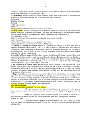 20
is unable to understand the term and condition of contract at the time of its formation is unsound mind. (c)
persons disqualified by law to which they are subject.
5. Free Consent. 'Consent' means the parties must have agreed upon the same thing in the same sense.
According to Section 14, Consent is said to be free when it is not caused by-
(1) Coercion
(2) Undue influence
(3) Fraud
(4) Mis-representation
(5) Mistake.
An agreement should be made by the free consent of the parties.
6. Lawful Object. The object of an agreement must be valid. Object has nothing to do with consideration.
It means the purpose or design of the contract. Thus, when one hires a house for use as a gambling house,
the object of the contract is to run a gambling house. The Object is said to be unlawful if-
(a) it is forbidden by law;
(b) it is of such nature that if permitted it would defeat the provision of any law;
(c) it is fraudulent;
(d) it involves an injury to the person or property of any other;
(e) the court regards it as immoral or opposed to public policy.
7. Certainty of Meaning. According to Section 29,"Agreement the meaning of which is not Certain or
capable of being made certain are void.“ For e.g. : A agree to sell to B a 100 tonne of oil, there is nothing
to show what kind of oil intended, the agreement is void due to the absence of certainty. But if A is dealer
of coconut oil only agree to sell B,100 tonne of oil, the nature of A’s trade is sufficient to show the kind
of oil, and this will be a valid contract.
8. Possibility of Performance. Condition for a contract should be capable for performance .If the act is
impossible in itself, physically or legally, if cannot be enforced at law. For example: If A and B makes an
agreement that if B encloses a space with the help of two straight lines then A will pay him Rs. 1000
otherwise B will be liable for paying Rs. 500 to A. RESULT: This is an impossible work. Two straight
lines can not enclose a space , hence contract is not valid.
9. Not Declared to be void or Illegal. The agreement though satisfying all the conditions for a valid
contract must not have been expressly declared void by any law in force in the country. Agreements
mentioned in Section 24 to 30 of the Act have been expressly declared to be void. For example
agreements in restraint of trade, marriage, legal proceedings etc. That is : If A is not willing to marry with
B, law can not enforce him/her.
10. Legal Formalities. An oral Contract is a perfectly valid contract, expect in those cases where writing,
registration etc. is required by some statute. In India writing is required in cases of sale, mortgage, lease
and gift of immovable property, negotiable instruments; memorandum and articles of association of a
company, etc. Registration is required in cases of documents coming within the scope of section 17 of the
Registration Act. All the elements mentioned above must be in order to make a valid contract. If any one
of them is absent the agreement does not become a contract.
Offer and Acceptance
Offer and Acceptance: Everything You Need to Know
Offer and acceptance are the essential elements of a contract. In either case, it
should be done out of one's free will and with an intention to enter into a legally binding agreement.3 min
read
Offer and acceptance are the essential elements of a contract. In either case, it
should be done out of one's free will and with an intention to enter into a legally binding agreement.
What Is an Offer?
When someone expresses his or her willingness to enter into a contract on certain
terms and intends to form a binding contract if the other party accepts it, such expression of willingness is
called an offer.
 