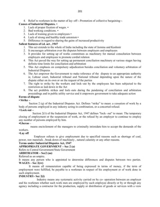 201
4. Relief to workmen in the matter of lay–off Promotion of collective bargaining
Causes of Industrial Disputes. •
1. Lack of proper fixation of wages. •
2. Bad working conditions. •
3. Lack of training given to employees •
4. Lack of strong and healthy trade unionism •
5. Difference in regard to sharing the gains of increased productivity
Salient features of i.d. act , 1947
1. This act extends to the whole of India including the state of Jammu and Kashmir
2. It encourages arbitration over the disputes between employers and employees
3. It provides for setting up of works committees as machinery for mutual consultation between
employers and employees to promote cordial relation
4. This Act paved the way for setting up permanent conciliation machinery at various stages having
definite time limits for conciliation and arbitration
5. This Act emphasis on compulsory adjudication besides conciliation and voluntary arbitration of
Industrial Disputes
6. The Act empower the Government to make reference of the dispute to an appropriate authority
ie, Labour court, Industrial tribunal and National tribunal depending upon the nature of the
dispute either on its own or on the request of the parties
7. The right to strike by the workers and lock–out by the employees has been subjected to the
restriction as laid down in the Act
8. The act prohibits strikes and lock–outs during the pendening of conciliation and arbitration
proceedings and in public utility service and it empowers government to take adequate action
Forms of dispute
• Strike –
Section 2 (q) of the Industrial Disputes Act. Defines “strike” to mean: a cessation of work by a
body of persons employed in any industry acting in combination, or a concerted refusal.
• Lock out –
Section 2(1) of the Industrial Disputes Act, 1947 defines "Iock- out" to mean: The temporary
closing of employment or the suspension of work, or the refusal by an employer to continue to employ
any number of persons employed by him.
•Gherao –
means encirclement of the managers to criminally intimidate him to accept the demands of the
workers.
•Lay off
Employer refuses to give employment due to specified reasons such as shortage of coal,
power, raw materials , break down of machinery , natural calamity or any other reasons.
Terms under Industrial Disputes Act, 1947
APPROPRIATE GOVERNMENT – Sec 2 (a)
Refers to Central Government/State Government
ARBITRATOR – Sec2 (aa)
Referred as an umpire.
It means any person who is appointed to determine differences and disputes between two parties.
WAGES – Sec 2(rr)
It means all remuneration capable of being expressed in terms of money, if the term of
employment were fulfilled, be payable to a workman in respect of his employment or of work done in
such employment.
INDUSTRY- Sec 2(i)
Industry means any systematic activity carried on by co- operation between an employer
and his workmen whether such work men are employed by such employee directly or by or through any
agency including a contractor for the production, supply or distribution of goods or services with a view
 