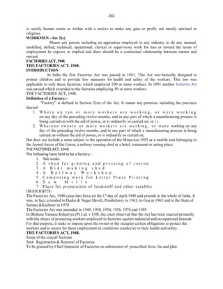 202
to satisfy human wants or wishes with a motive to make any gain or profit; not merely spiritual or
religious.
WORKMEN - Sec 2(s)
Means any person including an apprentice employed in any industry to do any manual,
unskilled, skilled, technical, operational, clerical or supervisory work for hire or reward the terms of
employment be express or implied and there should be a contractual relationship between master and
servant
FACTORIESACT,1948
THE FACTORIES ACT, 1948.
INTRODUCTION
In India the first Factories Act was passed in 1881. This Act was basically designed to
protect children and to provide few measures for health and safety of the workers. This law was
applicable to only those factories, which employed 100 or more workers. In 1891 another factories Act
was passed which extended to the factories employing 50 or more workers.
THE FACTORIES ACT, 1948
Definition of a Factory:-
“Factory” is defined in Section 2(m) of the Act. It means any premises including the precincts
thereof-
1. W h e r e o n t e n o r m o r e w o r k e r s a r e w o r k i n g , o r w e r e w o r k i n g
on any day of the preceding twelve months, and in any part of which a manufacturing process is
being carried on with the aid of power, or is ordinarily so carried on; or i i .
2. W h e r e o n t w e n t y o r m o r e w o r k e r s a r e w o r k i n g , o r w e r e working on any
day of the preceding twelve months, and in any part of which a manufacturing process is being
carried on without the aid of power, or is ordinarily so carried on;
But does not include a mine subject to the operation of the MinesAct,1952 or a mobile unit belonging to
the Armed forces of the Union, a railway running shed or a hotel, restaurant or eating place.
THE FACTORIES ACT, 1948
The following have held to be a factory:-
1. Salt works
2 . A s h e d f o r g i n n i n g a n d p r e s s i n g o f c o t t o n
3 . A B i d i m a k i n g s h e d
4 . A R a i l w a y W o r k s h o p
5 . C o m p o s i n g w o r k f o r L e t t e r P r e s s P r i n t i n g
6 . S a w M i l l s
7 . Place for preparation of foodstuff and other eatables
HIGHLIGHTS:
The Factories Act, 1948 came into force on the 1st
day of April,1949 and extends to the whole of India. It
was, in fact, extended to Dadra & Nagar Haveli, Pondicherry in 1963, to Goa in 1965 and to the State of
Jammu &Kashmir in 1970
The Factories Act was amended in 1949, 1950, 1954, 1956, 1976 and 1989
In Bhikusa Yamasa Kshatriya (P) Ltd. v UOI, the court observed that the Act has been enacted primarily
with the object of protecting workers employed in factories against industrial and occupational hazards.
For that purpose, it seeks to impose upon the owner or the occupier certain obligations to protect the
workers and to secure for them employment in conditions conducive to their health and safety.
THE FACTORIES ACT, 1948.
Some of the crucial Sections
Sec6 Registration & Renewal of Factories
To be granted by Chief Inspector of Factories on submission of prescribed form, fee and plan
 