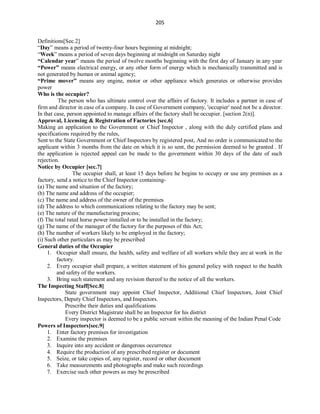 205
Definitions[Sec.2]
“Day” means a period of twenty-four hours beginning at midnight;
“Week” means a period of seven days beginning at midnight on Saturday night
“Calendar year” means the period of twelve months beginning with the first day of January in any year
“Power” means electrical energy, or any other form of energy which is mechanically transmitted and is
not generated by human or animal agency;
“Prime mover” means any engine, motor or other appliance which generates or otherwise provides
power
Who is the occupier?
The person who has ultimate control over the affairs of factory. It includes a partner in case of
firm and director in case of a company. In case of Government company, 'occupier' need not be a director.
In that case, person appointed to manage affairs of the factory shall be occupier. [section 2(n)].
Approval, Licensing & Registration of Factories [sec.6]
Making an application to the Government or Chief Inspector , along with the duly certified plans and
specifications required by the rules,
Sent to the State Government or Chief Inspectors by registered post, And no order is communicated to the
applicant within 3 months from the date on which it is so sent, the permission deemed to be granted . If
the application is rejected appeal can be made to the government within 30 days of the date of such
rejection.
Notice by Occupier [sec.7]
The occupier shall, at least 15 days before he begins to occupy or use any premises as a
factory, send a notice to the Chief Inspector containing-
(a) The name and situation of the factory;
(b) The name and address of the occupier;
(c) The name and address of the owner of the premises
(d) The address to which communications relating to the factory may be sent;
(e) The nature of the manufacturing process;
(f) The total rated horse power installed or to be installed in the factory;
(g) The name of the manager of the factory for the purposes of this Act;
(h) The number of workers likely to be employed in the factory;
(i) Such other particulars as may be prescribed
General duties of the Occupier
1. Occupier shall ensure, the health, safety and welfare of all workers while they are at work in the
factory.
2. Every occupier shall prepare, a written statement of his general policy with respect to the health
and safety of the workers.
3. Bring such statement and any revision thereof to the notice of all the workers.
The Inspecting Staff[Sec.8]
State government may appoint Chief Inspector, Additional Chief Inspectors, Joint Chief
Inspectors, Deputy Chief Inspectors, and Inspectors.
Prescribe their duties and qualifications
Every District Magistrate shall be an Inspector for his district
Every inspector is deemed to be a public servant within the meaning of the Indian Penal Code
Powers of Inspectors[sec.9]
1. Enter factory premises for investigation
2. Examine the premises
3. Inquire into any accident or dangerous occurrence
4. Require the production of any prescribed register or document
5. Seize, or take copies of, any register, record or other document
6. Take measurements and photographs and make such recordings
7. Exercise such other powers as may be prescribed
 