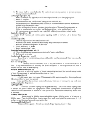 206
8. No person shall be compelled under this section to answer any question or give any evidence
tending to incriminate himself .
Certifying Surgeon[Sec.10]
1. State Government may appoint qualified medical practitioners to be certifying surgeons
2. Duties of surgeons
a) the examination and certification of young persons under this Act;
b) the examination of persons engaged in factories in such dangerous occupations or processes
c) supervising the factories where
i) cases of illness have occurred which are due to the nature of the manufacturing process or
ii) due to manufacturing process there is a likelihood of injury to the health of workers or
iii) young persons are employed in any work which is likely to cause injury to their health.
Health Provisions[Sec.11-20]
Chapter III of Factories Act contain details regarding health of workers. Let us discuss these
provisions.
Cleanliness [sec.11]
1. The working conditions should be clean and safe.
2. Clean the floor at least once a week by washing, or by some effective method.
3. Effective means of drainage shall be provided.
4. White wash every 14 weeks
5. Paint / varnish every 5 years
Disposal of wastes and effluents [sec.12]
a) There should be proper arrangements or disposal of wastes and effluents.
b) Follow state govt. rules
Ventilation & Temperature [sec.13]
Proper level of ventilation temperature and humidity must be maintained. Make provisions for
reducing excess heat.
Dust and fume[sec.14]
Effective measures should be taken to prevent inhalation or accumulation of dust &
fume. If any exhaust appliance is necessary for, it shall be applied as near as possible to the point of
origin of the dust, fume or other impurity.
Artificial Humidification[sec.15]
Factories in which the humidity of the air is artificially increased (like in textile units), keep it
in limits. The water used for artificial humidification to be clean.
Overcrowding [Sec.16]
14.2 cubic metres space per worker. While calculating this space, space above the worker beyond
4.2 meters will not be taken into account.
Notice specifying the maximum number of workers, which can be employed in any work room
shall be displayed in the premises.
Lighting [Sec17]
Sufficient & suitable lighting in every part of factory. There should natural lighting as far
as possible. All glazed windows and skylights used for the lighting of the workroom shall be kept clean.
Formation of shadows to such an extent as to cause eye-strain or the risk of accident to any worker shall
be prevented.
Drinking water[Sec.18]
There should be drinking water (wholesome water) .Drinking points to be marked as
drinking water. They should be at least 6 meters away from wash room/urinal/ latrine/spittoons. If >250
workers are working, then have cool water facility also.
Latrines and Urinals[Sec.19]
There should be separate – for male and female. Proper cleaning should be there.
 