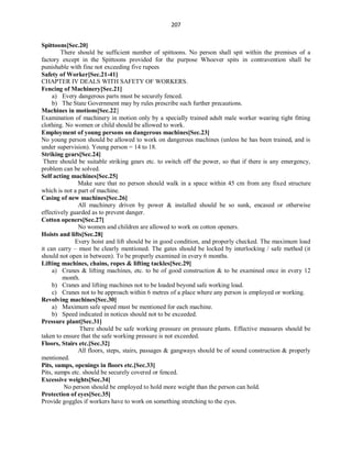 207
Spittoons[Sec.20]
There should be sufficient number of spittoons. No person shall spit within the premises of a
factory except in the Spittoons provided for the purpose Whoever spits in contravention shall be
punishable with fine not exceeding five rupees
Safety of Worker[Sec.21-41]
CHAPTER IV DEALS WITH SAFETY OF WORKERS.
Fencing of Machinery[Sec.21]
a) Every dangerous parts must be securely fenced.
b) The State Government may by rules prescribe such further precautions.
Machines in motions[Sec.22]
Examination of machinery in motion only by a specially trained adult male worker wearing tight fitting
clothing. No women or child should be allowed to work.
Employment of young persons on dangerous machines[Sec.23]
No young person should be allowed to work on dangerous machines (unless he has been trained, and is
under supervision). Young person = 14 to 18.
Striking gears[Sec.24]
There should be suitable striking gears etc. to switch off the power, so that if there is any emergency,
problem can be solved.
Self acting machines[Sec.25]
Make sure that no person should walk in a space within 45 cm from any fixed structure
which is not a part of machine.
Casing of new machines[Sec.26]
All machinery driven by power & installed should be so sunk, encased or otherwise
effectively guarded as to prevent danger.
Cotton openers[Sec.27]
No women and children are allowed to work on cotton openers.
Hoists and lifts[Sec.28]
Every hoist and lift should be in good condition, and properly checked. The maximum load
it can carry – must be clearly mentioned. The gates should be locked by interlocking / safe method (it
should not open in between). To be properly examined in every 6 months.
Lifting machines, chains, ropes & lifting tackles[Sec.29]
a) Cranes & lifting machines, etc. to be of good construction & to be examined once in every 12
month.
b) Cranes and lifting machines not to be loaded beyond safe working load.
c) Cranes not to be approach within 6 metres of a place where any person is employed or working.
Revolving machines[Sec.30]
a) Maximum safe speed must be mentioned for each machine.
b) Speed indicated in notices should not to be exceeded.
Pressure plant[Sec.31]
There should be safe working pressure on pressure plants. Effective measures should be
taken to ensure that the safe working pressure is not exceeded.
Floors, Stairs etc.[Sec.32]
All floors, steps, stairs, passages & gangways should be of sound construction & properly
mentioned.
Pits, sumps, openings in floors etc.[Sec.33]
Pits, sumps etc. should be securely covered or fenced.
Excessive weights[Sec.34]
No person should be employed to hold more weight than the person can hold.
Protection of eyes[Sec.35]
Provide goggles if workers have to work on something stretching to the eyes.
 
