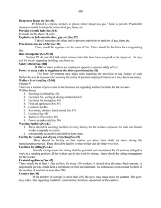 208
Dangerous fumes etc[Sec.36]
Prohibited to employ workers in places where dangerous gas / fume is present. Practicable
measures should be taken for removal of gas, fume, etc.
Portable electric light[Sec.36A]
It should not be above 24 volts
Explosive or inflammable dust, gas, etc.[Sec.37]
Take all measures for safety and to prevent explosion on ignition of gas, fume etc.
Precautions in case of fire[Sec.38]
There should be separate exit for cases of fire. There should be facilities for extinguishing
fire.
Role of inspector[Sec.39,40]
Section 39, 40 and 40A talk about various roles that have been assigned to the inspector. He may
call for details regarding building, machines etc.
Safety officer[Sec.40B]
If 1000 or more workers are employed, appoint a separate safety officer.
Power to make rules to supplement the above provisions[Sec.41]
The State Government may make rules requiring the provision in any factory of such
further devices & measures for securing the safety of persons employed therein as it may deem necessary.
Welfare Provision[Sec.42-50]
Chapter V
There are a number of provisions in the factories act regarding welfare facilities for the workers.
Welfare Issues
1. Washing facilities(Sec 42)
2. Facilities for, storing & drying clothes(Sec43)
3. Facilities for sitting(Sec 44)
4. First aid appliances(Sec 45)
5. Canteen( Sec46)
6. Rest room, shelters, lunch room( Sec 47)
7. Creches (Sec 48)
8. Welfare Officers(Sec 49)
9. Power to make rule(Sec 50)
Washing facilities[Sec.42]
1. There should be washing facilities in every factory for the workers–separate for male and female
workers-properly screened.
2. conveniently accessible and shall be kept clean.
Facility for storing and drying of clothing[Sec.43]
There should be facility so that worker can place their cloth not worn during the
manufacturing process. There should be facility so that worker can dry their wet cloth.
Facilities for sitting[Sec.44]
Suitable arrangements for sitting shall be provided and maintained for all workers obliged to
work in a standing position .If the worker can do the work by sitting, - there should be sitting arrangement
for the worker.
First-aid appliances[Sec.45]
There should be at least 1 first aid box for every 150 workers. It should have the prescribed contents. A
responsible person should hold a certificate on first aid treatment. An ambulance room should be there if
the number of workers is more than 500.
Canteen [sec.46]
If the number of workers is more than 250, the govt. may make rules for canteen. The govt.
may make rules regarding foodstuff, construction, furniture, equipment of the canteen.
 