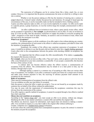21
The expression of willingness can be in various forms like a letter, email, fax, or even
conduct. However, it is important that the person communicates the terms on which he is willing to enter
into a contract.
Whether or not the person making an offer has the intention of entering into a contract is
judged objectively. It doesn't matter whether the person has real intentions. It's enough if, based upon the
circumstances of the case, it can be reasonably made out that he intended to form a binding contract.
A party can either expressly make an offer, or it can even be implied by its conduct. An offer can be made
to a specific person, a group of persons, or even the world at large (for example, announcement to offer a
reward).
An offer is different from an invitation to treat, where a party merely invites offers, which
can be accepted or rejected by it. For example, an advertisement is not an offer; it's only an invitation to
treat. If it were an offer, then the advertiser would have to supply the product to everyone accepting the
“offer”, irrespective of the stock he holds. Similarly, an auction is also an invitation to treat, where each
bid received by the auctioneer is an offer.
What Is an Acceptance?
If a person agrees to all the conditions of an offer made to him without placing any counter-
condition, the communication of such assent to the offerer is called an acceptance, provided it's done with
the intention of accepting the offer.
Sometimes, the conduct of the offeree may constitute expression of acceptance. In such
cases, it would be no defense to say that the party did not intend to enter into a legally binding agreement.
Courts often refer to the correspondence between the parties while deciding whether an acceptance has
occurred.
It's important that the offeree accepts the offer unconditionally. If he makes a counteroffer,
the original offer becomes irrelevant.
For example, when you list an item on eBay with a “buy now” price, with an option to sell it for the best
offer, every bid placed on your item constitutes a counteroffer. If you accept a counteroffer, this becomes
the basis of the contract of sale.
A contract does not become effective unless the offerer receives a communication of
acceptance from the offeree. The communication may be instant or at a later point in time, say for
instance, through email or post.
Although signing a contract is a common way of accepting an offer, there are various other
ways of acceptance. For example, if you offer a contractor to paint your home for a certain sum of money
and make some advance payment to him, the receiving of advance payment itself amounts to an
acceptance by the contractor.
Rules of Acceptance
There must be communication of acceptance from the offeree's side.
You can withdraw an offer any time before it's accepted.
Only the person to whom the offer is made can accept it. You are not bound by an acceptance made by
someone else on behalf of the offeree without his authorization.
You may do away with the requirement of communicating the acceptance; sometimes this may be
obvious from the construction of the contract.
If an offer requires a specific method of acceptance, it cannot be accepted through a less effective method
than what's specified.
Silence does not constitute an acceptance.
According to the “mirror image rule”, you must accept an offer in its entirety, without any changes.
Modifying the offer in any manner constitutes a counter-offer and nullifies the original offer.
The offeree can, however, request for information; such request does not amount to making a counter-
offer. You can draft an inquiry in a way that it adds to the original offer without nullifying it.
Usually, companies use a standard form contract in business.
In all cases where the contracting parties have contemplated acceptance via post, the contract is created at
the moment you post the acceptance.
 