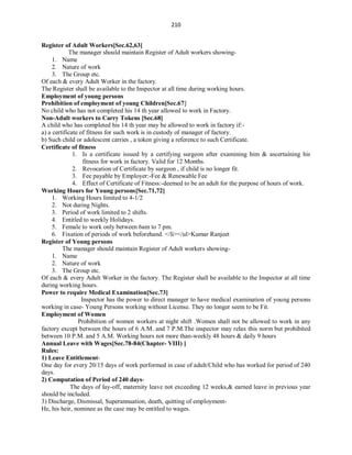 210
Register of Adult Workers[Sec.62,63]
The manager should maintain Register of Adult workers showing-
1. Name
2. Nature of work
3. The Group etc.
Of each & every Adult Worker in the factory.
The Register shall be available to the Inspector at all time during working hours.
Employment of young persons
Prohibition of employment of young Children[Sec.67]
No child who has not completed his 14 th year allowed to work in Factory.
Non-Adult workers to Carry Tokens [Sec.68]
A child who has completed his 14 th year may be allowed to work in factory if:-
a) a certificate of fitness for such work is in custody of manager of factory.
b) Such child or adolescent carries , a token giving a reference to such Certificate.
Certificate of fitness
1. Is a certificate issued by a certifying surgeon after examining him & ascertaining his
fitness for work in factory. Valid for 12 Months.
2. Revocation of Certificate by surgeon , if child is no longer fit.
3. Fee payable by Employer:-Fee & Renewable Fee
4. Effect of Certificate of Fitness:-deemed to be an adult for the purpose of hours of work.
Working Hours for Young persons[Sec.71,72]
1. Working Hours limited to 4-1/2
2. Not during Nights.
3. Period of work limited to 2 shifts.
4. Entitled to weekly Holidays.
5. Female to work only between 6am to 7 pm.
6. Fixation of periods of work beforehand. </li></ul>Kumar Ranjeet
Register of Young persons
The manager should maintain Register of Adult workers showing-
1. Name
2. Nature of work
3. The Group etc.
Of each & every Adult Worker in the factory. The Register shall be available to the Inspector at all time
during working hours.
Power to require Medical Examination[Sec.73]
Inspector has the power to direct manager to have medical examination of young persons
working in case- Young Persons working without License. They no longer seem to be Fit.
Employment of Women
Prohibition of women workers at night shift .Women shall not be allowed to work in any
factory except between the hours of 6 A.M. and 7 P.M.The inspector may relax this norm but prohibited
between 10 P.M. and 5 A.M. Working hours not more than-weekly 48 hours & daily 9 hours
Annual Leave with Wages[Sec.78-84(Chapter- VIII) ]
Rules:
1) Leave Entitlement-
One day for every 20/15 days of work performed in case of adult/Child who has worked for period of 240
days.
2) Computation of Period of 240 days-
The days of lay-off, maternity leave not exceeding 12 weeks,& earned leave in previous year
should be included.
3) Discharge, Dismissal, Superannuation, death, quitting of employment-
He, his heir, nominee as the case may be entitled to wages.
 