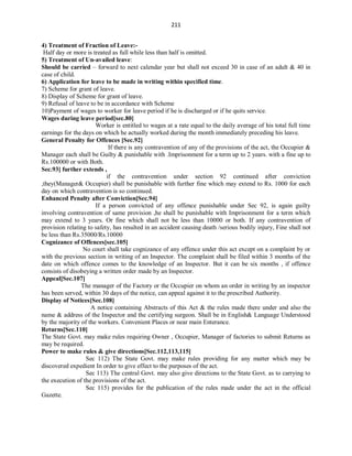 211
4) Treatment of Fraction of Leave:-
Half day or more is treated as full while less than half is omitted.
5) Treatment of Un-availed leave:
Should be carried – forward to next calendar year but shall not exceed 30 in case of an adult & 40 in
case of child.
6) Application for leave to be made in writing within specified time.
7) Scheme for grant of leave.
8) Display of Scheme for grant of leave.
9) Refusal of leave to be in accordance with Scheme
10)Payment of wages to worker for leave period if he is discharged or if he quits service.
Wages during leave period[sec.80]
Worker is entitled to wages at a rate equal to the daily average of his total full time
earnings for the days on which he actually worked during the month immediately preceding his leave.
General Penalty for Offences [Sec.92]
If there is any contravention of any of the provisions of the act, the Occupier &
Manager each shall be Guilty & punishable with .Imprisonment for a term up to 2 years. with a fine up to
Rs.100000 or with Both.
Sec.93] further extends ,
if the contravention under section 92 continued after conviction
,they(Manager& Occupier) shall be punishable with further fine which may extend to Rs. 1000 for each
day on which contravention is so continued.
Enhanced Penalty after Conviction[Sec.94]
If a person convicted of any offence punishable under Sec 92, is again guilty
involving contravention of same provision ,he shall be punishable with Imprisonment for a term which
may extend to 3 years. Or fine which shall not be less than 10000 or both. If any contravention of
provision relating to safety, has resulted in an accident causing death /serious bodily injury, Fine shall not
be less than Rs.35000/Rs.10000
Cognizance of Offences[sec.105]
No court shall take cognizance of any offence under this act except on a complaint by or
with the previous section in writing of an Inspector. The complaint shall be filed within 3 months of the
date on which offence comes to the knowledge of an Inspector. But it can be six months , if offence
consists of disobeying a written order made by an Inspector.
Appeal[Sec.107]
The manager of the Factory or the Occupier on whom an order in writing by an inspector
has been served, within 30 days of the notice, can appeal against it to the prescribed Authority.
Display of Notices[Sec.108]
A notice containing Abstracts of this Act & the rules made there under and also the
name & address of the Inspector and the certifying surgeon. Shall be in English& Language Understood
by the majority of the workers. Convenient Places or near main Enterance.
Returns[Sec.110]
The State Govt. may make rules requiring Owner , Occupier, Manager of factories to submit Returns as
may be required.
Power to make rules & give directions[Sec.112,113,115]
Sec 112) The State Govt. may make rules providing for any matter which may be
discovered expedient In order to give effect to the purposes of the act.
Sec 113) The central Govt. may also give directions to the State Govt. as to carrying to
the execution of the provisions of the act.
Sec 115) provides for the publication of the rules made under the act in the official
Gazette.
 