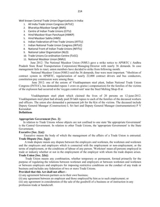 214
Well known Central Trade Union Organizations in India:
1. All India Trade Union Congress (AITUC)
2. Bharatiya Mazdoor Sangh (BMS)
3. Centre of Indian Trade Unions (CITU)
4. Hind Mazdoor Kisan Panchayat (HMKP)
5. Hind Mazdoor Sabha (HMS)
6. Indian Federation of Free Trade Unions (IFFTU)
7. Indian National Trade Union Congress (INTUC)
8. National Front of Indian Trade Unions (NFITU)
9. National Labor Organization (NLO)
10. Trade Unions Co-ordination Centre (TUCC)
11. National Mazdoor Union (NMU)
June 2012: The National Mazdoor Union (NMU) gave a strike notice to APSRTC ( Andhra
Pradesh State Road Transportation Corporation) Managing Director with nearly 36 demands. In case
management fails to react, union members have decided to strike from following month.
National Mazdoor Union (NMU) said the 36 demands, four were most important. "Abolition of
contract system in APSRTC, regularization of nearly 22,000 contract drivers and bus conductors,
constitution pay commission were among these.
June 2012: one of the unions of Visakhapatnam steel plant, Indian National Trade Union
Congress (INTUC), has demanded rupees 1 crore ex-gratia ( compensation) for the families of the victims
of the explosion had occurred at the 'oxygen control unit' near the Steel Melting Shop-II at
Visakhapatnam steel plant which claimed the lives of 20 persons on 12-june-2012.
Visakhapatnam steel plant had already paid 20 lakh rupees to each of the families of the deceased workers
and officers. The union also demanded a permanent job for the Kin of the victims. The deceased include
Deputy General Manager (Construction) L Sri hari and Deputy General Manager (instrumentation) P V
Karunakar.
Definitions
Appropriate Government [Sec. 2]:
In relation to Trade Unions whose objects are not confined to one state 'the appropriate Government'
is the Central Government. In relation to other Trade Unions, the 'appropriate Government' is the State
Government.
Executive [Sec. 2(a)]:
Executive means the body of which the management of the affairs of a Trade Union is entrusted.
Trade Dispute [Sec. 2(g)]:
A trade dispute means any dispute between the employers and workmen, the workmen and workmen
and the employers and employers which is connected with the employment or non-employment, or the
terms of employment, or the conditions of labour of any person. 'Workmen' mean all persons employed in
trade or industry whether or not in the employment of the employer with whom the trade dispute arises.
Trade Union [Sec. 2(h)]:
Trade Union means any combination, whether temporary or permanent, formed primarily for the
purpose of regulating the relations between workmen and employers or between workmen and workmen
or between employers and employers for imposing restrictive conditions on the conduct of any trade or
business and includes any federation of two or more Trade Unions.
Provided that this Act shall not affect -
(i) any agreement between partners as to their own business;
(ii) any agreement between an employer and those employed by him as to such employment; or
(iii) any agreement in consideration of the sale of the goodwill of a business or of instruction in any
profession trade or handicraft.
 
